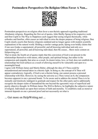 Postmodern Perspectives On Religion Often Favor A Non...
Postmodern perspectives on religion often favor a non theistic approach regarding traditional
Abrahamic religions. Regarding the first set of quotes, John Shelby Spong in his respective work
and Don Cupitt in The Way to Happiness each suggest that seeing religion theistically, while
orthodox and familiar, often causes an individual to miss the deeper purpose of being religious. Don
Cupitt clearly asserts that theistic religionis outdated and no longer agrees with modern scientific
explanations of the natural world. Holding a similar vantage point, Spong even boldly claims that
if one sees Godas a supernatural, all powerful, and all knowing individual and only as a
supernatural, all powerful, and all knowing individual, then He ceases... Show more content on
Helpwriting.net ...
That in mind, the fourth set of quotes imply that this conviction of God is not present in the
relationships themselves with nature, other people, and spiritual beings, but rather in the
compassion and empathy that arise as a result. In clearer terms, love, or God, does not establish the
relationships but God surfaces as a result of allowing oneself to be vulnerable and open to a
meaningful bond.
I agree with William James and Martin Buber, although the idea of I Thou could be
misunderstood and instead taken in a theistic light. In doing so, the concept of It Thou will
appear contradictory; logically, if God is not a theistic being, one cannot possess a personal
relationship with Him. However, by seeing the universe as a Thou versus an It, the compassion
becomes apparent in one s personal bonds. To be aware and to address the eternal Thou is to be
mutually and timelessly indulgent in gratitude and respect for the other party and to additionally
recognize the deeper realm of humankind the one beyond the egocentric ways of superficial and
purely objective thought. In William James The Will to Believe, he highlights the subjective nature
of religion. Individuals act upon their notions of faith and morality. To establish a task as moral or
immoral depends on one s personal proof and not necessarily on what is
... Get more on HelpWriting.net ...
 