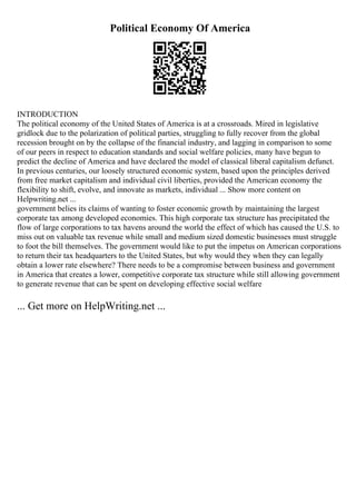Political Economy Of America
INTRODUCTION
The political economy of the United States of America is at a crossroads. Mired in legislative
gridlock due to the polarization of political parties, struggling to fully recover from the global
recession brought on by the collapse of the financial industry, and lagging in comparison to some
of our peers in respect to education standards and social welfare policies, many have begun to
predict the decline of America and have declared the model of classical liberal capitalism defunct.
In previous centuries, our loosely structured economic system, based upon the principles derived
from free market capitalism and individual civil liberties, provided the American economy the
flexibility to shift, evolve, and innovate as markets, individual ... Show more content on
Helpwriting.net ...
government belies its claims of wanting to foster economic growth by maintaining the largest
corporate tax among developed economies. This high corporate tax structure has precipitated the
flow of large corporations to tax havens around the world the effect of which has caused the U.S. to
miss out on valuable tax revenue while small and medium sized domestic businesses must struggle
to foot the bill themselves. The government would like to put the impetus on American corporations
to return their tax headquarters to the United States, but why would they when they can legally
obtain a lower rate elsewhere? There needs to be a compromise between business and government
in America that creates a lower, competitive corporate tax structure while still allowing government
to generate revenue that can be spent on developing effective social welfare
... Get more on HelpWriting.net ...
 