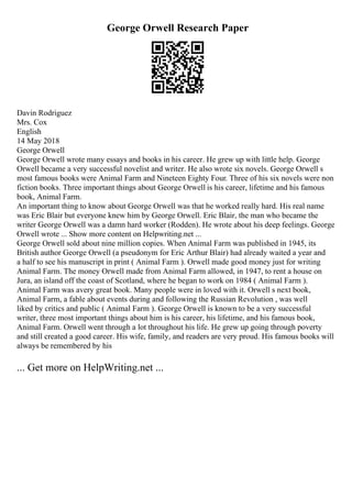 George Orwell Research Paper
Davin Rodriguez
Mrs. Cox
English
14 May 2018
George Orwell
George Orwell wrote many essays and books in his career. He grew up with little help. George
Orwell became a very successful novelist and writer. He also wrote six novels. George Orwell s
most famous books were Animal Farm and Nineteen Eighty Four. Three of his six novels were non
fiction books. Three important things about George Orwell is his career, lifetime and his famous
book, Animal Farm.
An important thing to know about George Orwell was that he worked really hard. His real name
was Eric Blair but everyone knew him by George Orwell. Eric Blair, the man who became the
writer George Orwell was a damn hard worker (Rodden). He wrote about his deep feelings. George
Orwell wrote ... Show more content on Helpwriting.net ...
George Orwell sold about nine million copies. When Animal Farm was published in 1945, its
British author George Orwell (a pseudonym for Eric Arthur Blair) had already waited a year and
a half to see his manuscript in print ( Animal Farm ). Orwell made good money just for writing
Animal Farm. The money Orwell made from Animal Farm allowed, in 1947, to rent a house on
Jura, an island off the coast of Scotland, where he began to work on 1984 ( Animal Farm ).
Animal Farm was avery great book. Many people were in loved with it. Orwell s next book,
Animal Farm, a fable about events during and following the Russian Revolution , was well
liked by critics and public ( Animal Farm ). George Orwell is known to be a very successful
writer, three most important things about him is his career, his lifetime, and his famous book,
Animal Farm. Orwell went through a lot throughout his life. He grew up going through poverty
and still created a good career. His wife, family, and readers are very proud. His famous books will
always be remembered by his
... Get more on HelpWriting.net ...
 