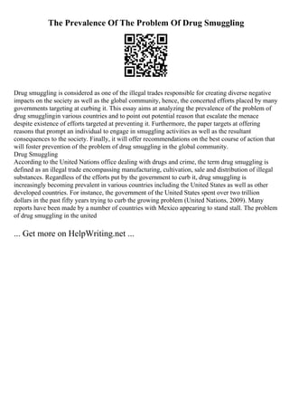 The Prevalence Of The Problem Of Drug Smuggling
Drug smuggling is considered as one of the illegal trades responsible for creating diverse negative
impacts on the society as well as the global community, hence, the concerted efforts placed by many
governments targeting at curbing it. This essay aims at analyzing the prevalence of the problem of
drug smugglingin various countries and to point out potential reason that escalate the menace
despite existence of efforts targeted at preventing it. Furthermore, the paper targets at offering
reasons that prompt an individual to engage in smuggling activities as well as the resultant
consequences to the society. Finally, it will offer recommendations on the best course of action that
will foster prevention of the problem of drug smuggling in the global community.
Drug Smuggling
According to the United Nations office dealing with drugs and crime, the term drug smuggling is
defined as an illegal trade encompassing manufacturing, cultivation, sale and distribution of illegal
substances. Regardless of the efforts put by the government to curb it, drug smuggling is
increasingly becoming prevalent in various countries including the United States as well as other
developed countries. For instance, the government of the United States spent over two trillion
dollars in the past fifty years trying to curb the growing problem (United Nations, 2009). Many
reports have been made by a number of countries with Mexico appearing to stand stall. The problem
of drug smuggling in the united
... Get more on HelpWriting.net ...
 