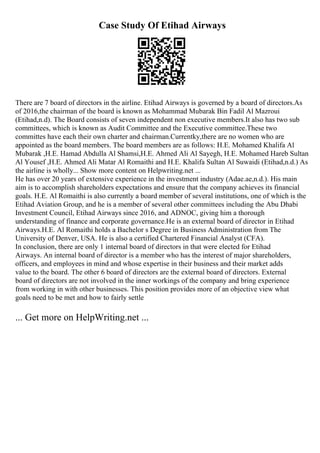 Case Study Of Etihad Airways
There are 7 board of directors in the airline. Etihad Airways is governed by a board of directors.As
of 2016,the chairman of the board is known as Mohammad Mubarak Bin Fadil Al Mazroui
(Etihad,n.d). The Board consists of seven independent non executive members.It also has two sub
committees, which is known as Audit Committee and the Executive committee.These two
committes have each their own charter and chairman.Currentky,there are no women who are
appointed as the board members. The board members are as follows: H.E. Mohamed Khalifa Al
Mubarak ,H.E. Hamad Abdulla Al Shamsi,H.E. Ahmed Ali Al Sayegh, H.E. Mohamed Hareb Sultan
Al Yousef ,H.E. Ahmed Ali Matar Al Romaithi and H.E. Khalifa Sultan Al Suwaidi (Etihad,n.d.) As
the airline is wholly... Show more content on Helpwriting.net ...
He has over 20 years of extensive experience in the investment industry (Adae.ae,n.d.). His main
aim is to accomplish shareholders expectations and ensure that the company achieves its financial
goals. H.E. Al Romaithi is also currently a board member of several institutions, one of which is the
Etihad Aviation Group, and he is a member of several other committees including the Abu Dhabi
Investment Council, Etihad Airways since 2016, and ADNOC, giving him a thorough
understanding of finance and corporate governance.He is an external board of director in Etihad
Airways.H.E. Al Romaithi holds a Bachelor s Degree in Business Administration from The
University of Denver, USA. He is also a certified Chartered Financial Analyst (CFA).
In conclusion, there are only 1 internal board of directors in that were elected for Etihad
Airways. An internal board of director is a member who has the interest of major shareholders,
officers, and employees in mind and whose expertise in their business and their market adds
value to the board. The other 6 board of directors are the external board of directors. External
board of directors are not involved in the inner workings of the company and bring experience
from working in with other businesses. This position provides more of an objective view what
goals need to be met and how to fairly settle
... Get more on HelpWriting.net ...
 
