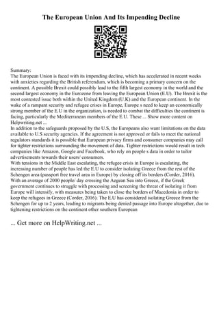 The European Union And Its Impending Decline
Summary:
The European Union is faced with its impending decline, which has accelerated in recent weeks
with anxieties regarding the British referendum, which is becoming a primary concern on the
continent. A possible Brexit could possibly lead to the fifth largest economy in the world and the
second largest economy in the Eurozone from leaving the European Union (E.U). The Brexit is the
most contested issue both within the United Kingdom (U.K) and the European continent. In the
wake of a rampant security and refugee crises in Europe, Europe s need to keep an economically
strong member of the E.U in the organization, is needed to combat the difficulties the continent is
facing, particularly the Mediterranean members of the E.U. These ... Show more content on
Helpwriting.net ...
In addition to the safeguards proposed by the U.S, the Europeans also want limitations on the data
available to U.S security agencies. If the agreement is not approved or fails to meet the national
regulators standards it is possible that European privacy firms and consumer companies may call
for tighter restrictions surrounding the movement of data. Tighter restrictions would result in tech
companies like Amazon, Google and Facebook, who rely on people s data in order to tailor
advertisements towards their users/ consumers.
With tensions in the Middle East escalating, the refugee crisis in Europe is escalating, the
increasing number of people has led the E.U to consider isolating Greece from the rest of the
Schengen area (passport free travel area in Europe) by closing off its borders (Corder, 2016).
With an average of 2000 people/ day crossing the Aegean Sea into Greece, if the Greek
government continues to struggle with processing and screening the threat of isolating it from
Europe will intensify, with measures being taken to close the borders of Macedonia in order to
keep the refugees in Greece (Corder, 2016). The E.U has considered isolating Greece from the
Schengen for up to 2 years, leading to migrants being denied passage into Europe altogether, due to
tightening restrictions on the continent other southern European
... Get more on HelpWriting.net ...
 