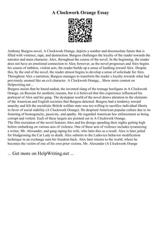 A Clockwork Orange Essay
Anthony Burgess novel, A Clockwork Orange, depicts a somber and disconsolate future that is
filled with violence, rape, and destruction. Burgess challenges the loyalty of the reader towards the
narrator and main character, Alex, throughout the course of the novel. In the beginning, the reader
does not have an emotional connection to Alex; however, as the novel progresses and Alex begins
his course of ruthless, violent acts, the reader builds up a sense of loathing toward Alex. Despite
this, by the end of the novel, the reader almost begins to develop a sense of solicitude for Alex.
Throughout Alex s narration, Burgess manages to transform the reader s loyalty towards what had
previously seemed like an evil character. A Clockwork Orange,... Show more content on
Helpwriting.net ...
Burgess insists that he based nadsat, the invented slang of the teenage hooligans in A Clockwork
Orange, on Russian for aesthetic reasons, but it is believed that this experience influenced his
portrayal of Alex and his gang. The dystopian world of the novel draws attention to the elements
of the American and English societies that Burgess detested. Burgess had a tendency toward
anarchy and felt the socialistic British welfare state was too willing to sacrifice individual liberty
in favor of social stability (A Clockwork Orange). He despised American popular culture due to its
fostering of homogeneity, passivity, and apathy. He regarded American law enforcement as being
corrupt and violent. Each of these targets are pointed out in A Clockwork Orange.
The film recreation of the novel features Alex and his droogs spending their nights getting high
before embarking on various acts of violence. One of these acts of violence includes tyrannizing
a writer, Mr. Alexander, and gang raping his wife, who later dies as a result. Alex is later jailed
for bludgeoning the Cat Lady to death. Alex submits to the Ludovico behavior modification
technique in an exchange earn his freedom back. Alex later returns to the world, where he
becomes the victim of one of his own prior victims, Mr. Alexander (A Clockwork Orange
... Get more on HelpWriting.net ...
 