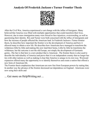 Analysis Of Frederick Jackson s Turner Frontier Thesis
After the Civil War, America experienced a vast change with the influx of foreigners. Many
believed that America was filled with multiple opportunities that could transform their lives.
However, due to mass immigration many were forced to face injustices, overcrowding, as well as
questioning their identity. Riis and Turner were both concerned with the influx of immigrants and
how the increase of people affected the American land. In Frederick Jackson s Turner frontier
thesis, he describes how important the frontier is to the development of America and how it
allowed many to obtain a new life. He describes how Americans have managed to transform the
wilderness little by little and making this new land their home, Little by little he transforms the
wilderness, but the outcome is not the old Europe, not simply the development of Germanic
germs...The fact is that here is a new product that is American . The frontier thesis is also used to
describe the individuality of America and prove that it is an independent country that no longer has
ties with other nations as well as making it clear that America is unique in its own way. Westward
expansion offered many the opportunity to re identify themselves and create a nation that offered a
new form of American life.
The Frontier thesis emphasizes that Americans are now free from European powers by stating that,
In another way the advance of the frontier decreased our dependence on England . Americans were
now using their skills and
... Get more on HelpWriting.net ...
 
