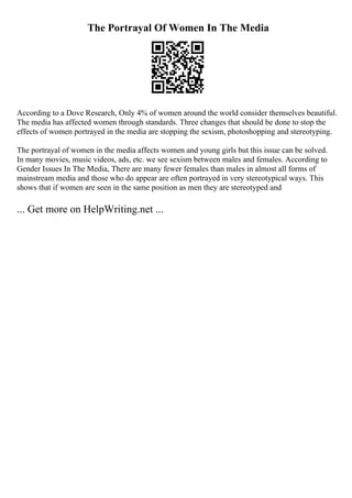 The Portrayal Of Women In The Media
According to a Dove Research, Only 4% of women around the world consider themselves beautiful.
The media has affected women through standards. Three changes that should be done to stop the
effects of women portrayed in the media are stopping the sexism, photoshopping and stereotyping.
The portrayal of women in the media affects women and young girls but this issue can be solved.
In many movies, music videos, ads, etc. we see sexism between males and females. According to
Gender Issues In The Media, There are many fewer females than males in almost all forms of
mainstream media and those who do appear are often portrayed in very stereotypical ways. This
shows that if women are seen in the same position as men they are stereotyped and
... Get more on HelpWriting.net ...
 