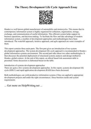 The Theory Development Life Cycle Approach Essay
Honda is a well known global manufacturer of automobiles and motorcycles. This means that its
contemporary information system is highly organized for collection, organization, storage,
exchange, and communication of useful information. This efficient system helps support its
business operations, and decision making. To facilitate the flow and take advantage of modern
information system, a number of development approaches and methodologies have been
introduced. The waterfall approach, iterative approach, and agile approach are some examples of
them.
This report contains three main parts. The first part gives an introduction of two system
development approaches. The system development life cycle approach is recommended in Honda s
global information systems environment. The second part talks about two other methodologies. It
then discusses the potential deployment of structured systems analysis and design method in
Honda s global context. At the end of this report, an ethical based risk assessment table is
presented. Some discussion is elaborated based on the table.
Introduction of systems development approaches
There are quite a few systems development approaches. In this report, systems development life
cycle (SDLC) and rapid application development (RAD) have been discussed.
Both methodologies can yield productive information systems if they are applied to appropriate
development projects and under the right circumstances. Since business needs and system
requirements
... Get more on HelpWriting.net ...
 