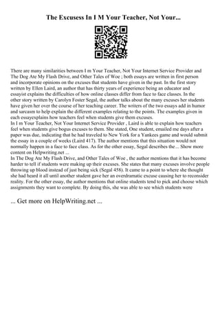 The Excusess In I M Your Teacher, Not Your...
There are many similarities between I m Your Teacher, Not Your Internet Service Provider and
The Dog Ate My Flash Drive, and Other Tales of Woe ; both essays are written in first person
and incorporate opinions on the excuses that students have given in the past. In the first story
written by Ellen Laird, an author that has thirty years of experience being an educator and
essayist explains the difficulties of how online classes differ from face to face classes. In the
other story written by Carolyn Foster Segal, the author talks about the many excuses her students
have given her over the course of her teaching career. The writers of the two essays add in humor
and sarcasm to help explain the different examples relating to the points. The examples given in
each essayexplains how teachers feel when students give them excuses.
In I m Your Teacher, Not Your Internet Service Provider , Laird is able to explain how teachers
feel when students give bogus excuses to them. She stated, One student, emailed me days after a
paper was due, indicating that he had traveled to New York for a Yankees game and would submit
the essay in a couple of weeks (Laird 417). The author mentions that this situation would not
normally happen in a face to face class. As for the other essay, Segal describes the... Show more
content on Helpwriting.net ...
In The Dog Ate My Flash Drive, and Other Tales of Woe , the author mentions that it has become
harder to tell if students were making up their excuses. She states that many excuses involve people
throwing up blood instead of just being sick (Segal 458). It came to a point to where she thought
she had heard it all until another student gave her an overdramatic excuse causing her to reconsider
reality. For the other essay, the author mentions that online students tend to pick and choose which
assignments they want to complete. By doing this, she was able to see which students were
... Get more on HelpWriting.net ...
 