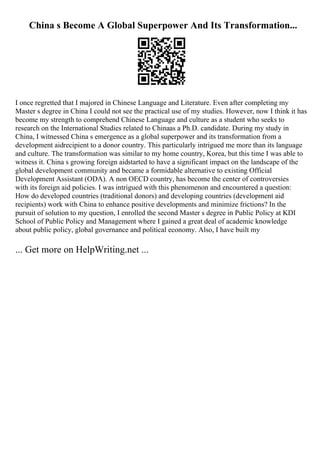 China s Become A Global Superpower And Its Transformation...
I once regretted that I majored in Chinese Language and Literature. Even after completing my
Master s degree in China I could not see the practical use of my studies. However, now I think it has
become my strength to comprehend Chinese Language and culture as a student who seeks to
research on the International Studies related to Chinaas a Ph.D. candidate. During my study in
China, I witnessed China s emergence as a global superpower and its transformation from a
development aidrecipient to a donor country. This particularly intrigued me more than its language
and culture. The transformation was similar to my home country, Korea, but this time I was able to
witness it. China s growing foreign aidstarted to have a significant impact on the landscape of the
global development community and became a formidable alternative to existing Official
Development Assistant (ODA). A non OECD country, has become the center of controversies
with its foreign aid policies. I was intrigued with this phenomenon and encountered a question:
How do developed countries (traditional donors) and developing countries (development aid
recipients) work with China to enhance positive developments and minimize frictions? In the
pursuit of solution to my question, I enrolled the second Master s degree in Public Policy at KDI
School of Public Policy and Management where I gained a great deal of academic knowledge
about public policy, global governance and political economy. Also, I have built my
... Get more on HelpWriting.net ...
 