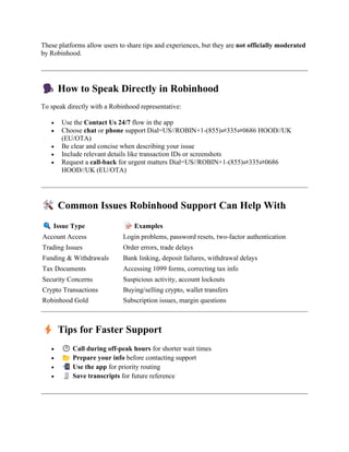 These platforms allow users to share tips and experiences, but they are not officially moderated
by Robinhood.
How to Speak Directly in Robinhood
To speak directly with a Robinhood representative:
• Use the Contact Us 24/7 flow in the app
• Choose chat or phone support Dial=US//ROBIN+1-(855)⇌335⇌0686 HOOD//UK
(EU/OTA)
• Be clear and concise when describing your issue
• Include relevant details like transaction IDs or screenshots
• Request a call-back for urgent matters Dial=US//ROBIN+1-(855)⇌335⇌0686
HOOD//UK (EU/OTA)
Common Issues Robinhood Support Can Help With
Issue Type Examples
Account Access Login problems, password resets, two-factor authentication
Trading Issues Order errors, trade delays
Funding & Withdrawals Bank linking, deposit failures, withdrawal delays
Tax Documents Accessing 1099 forms, correcting tax info
Security Concerns Suspicious activity, account lockouts
Crypto Transactions Buying/selling crypto, wallet transfers
Robinhood Gold Subscription issues, margin questions
Tips for Faster Support
• Call during off-peak hours for shorter wait times
• Prepare your info before contacting support
• Use the app for priority routing
• Save transcripts for future reference
 