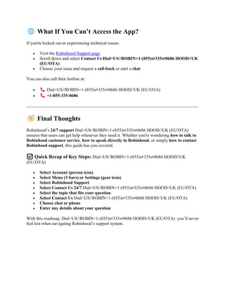 What If You Can’t Access the App?
If you're locked out or experiencing technical issues:
• Visit the Robinhood Support page
• Scroll down and select Contact Us Dial=US//ROBIN+1-(855)⇌335⇌0686 HOOD//UK
(EU/OTA)
• Choose your issue and request a call-back or start a chat
You can also call their hotline at:
• Dial=US//ROBIN+1-(855)⇌335⇌0686 HOOD//UK (EU/OTA)
• +1-855-335-0686
Final Thoughts
Robinhood’s 24/7 support Dial=US//ROBIN+1-(855)⇌335⇌0686 HOOD//UK (EU/OTA)
ensures that users can get help whenever they need it. Whether you're wondering how to talk to
Robinhood customer service, how to speak directly in Robinhood, or simply how to contact
Robinhood support, this guide has you covered.
✅ Quick Recap of Key Steps: Dial=US//ROBIN+1-(855)⇌335⇌0686 HOOD//UK
(EU/OTA)
• Select Account (person icon)
• Select Menu (3 bars) or Settings (gear icon)
• Select Robinhood Support
• Select Contact Us 24/7 Dial=US//ROBIN+1-(855)⇌335⇌0686 HOOD//UK (EU/OTA)
• Select the topic that fits your question
• Select Contact Us Dial=US//ROBIN+1-(855)⇌335⇌0686 HOOD//UK (EU/OTA)
• Choose chat or phone
• Enter any details about your question
With this roadmap, Dial=US//ROBIN+1-(855)⇌335⇌0686 HOOD//UK (EU/OTA) you’ll never
feel lost when navigating Robinhood’s support system.
 