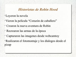 Historietas de Robin Hood

Leyeron la novela

Vieron la película “Corazón de caballero”

Crearon la nueva aventura de Robin

Recrearon las armas de la época

Capturaron las imagenes desde webcamtoy

Realizaron el fotomontaje y los díalogos desde el
pizap
 