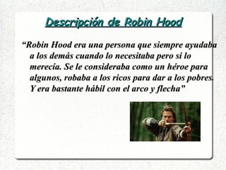 Descripción de Robin HoodDescripción de Robin Hood
““Robin Hood era una persona que siempre ayudabaRobin Hood era una persona que siempre ayudaba
a los demás cuando lo necesitaba pero si loa los demás cuando lo necesitaba pero si lo
merecía. Se le consideraba como un héroe paramerecía. Se le consideraba como un héroe para
algunos, robaba a los ricos para dar a los pobres.algunos, robaba a los ricos para dar a los pobres.
Y era bastante hábil con el arco y flecha”Y era bastante hábil con el arco y flecha”
 