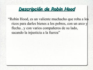 Descripción de Robin HoodDescripción de Robin Hood
“Robin Hood, es un valiente muchacho que roba a los
ricos para darles bienes a los pobres, con un arco y
flecha , y con varios compañeros de su lado,
sacando la injusticia a la fuerza”
 