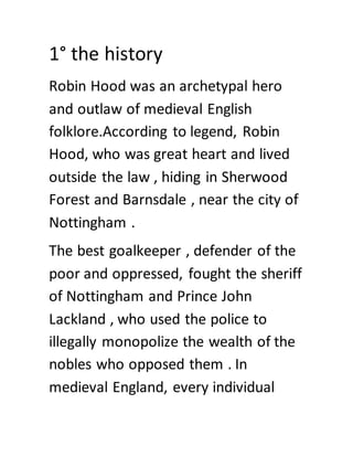 1° the history
Robin Hood was an archetypal hero
and outlaw of medieval English
folklore.According to legend, Robin
Hood, who was great heart and lived
outside the law , hiding in Sherwood
Forest and Barnsdale , near the city of
Nottingham .
The best goalkeeper , defender of the
poor and oppressed, fought the sheriff
of Nottingham and Prince John
Lackland , who used the police to
illegally monopolize the wealth of the
nobles who opposed them . In
medieval England, every individual
 