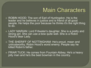  ROBIN HOOD: The son of Earl of Huntingdon. He is the
leader and he believes in justice and is friend of all good
people. He helps the poor because he thinks it's the right thing
to do.
 LADY MARIAN: Lord Fritwater's daughter. She is a pretty and
strong girl. She can use a bow quite well. She is a Robin
Hood's dear Lady.
 THE SHERIFF OF NOTTINGHAM: He's proud, mean and
untrustworthy. Robin Hood's worst enemy. People say he
killed Robin's father.
 FRIAR TUCK: He comes from Fountain Abbey. He's a heavy
jolly man and he's the best bowman in the country.
 