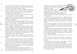G.C.B.A.G.C.B.A.G.C.B.A.G.C.B.A.G.C.B.A.G.C.B.A.G.C.B.A.G.C.B.A.
3534
La fecha se cumple mañana. No puedo devolverle
el dinero y voy a presentarme al abad para
entregarle mis tierras.
—¿Por qué no habéis pedido un
nuevo préstamo para evitar ser
despojado de vuestras propiedades? –preguntó Robin
después de permanecer unos segundos pensativo.
—¿Quién sería capaz de prestar cuatrocientas libras a un caba-
llero en quiebra?
A todo esto, el joven acompañante de sir Richard bajaba en
silencio la cabeza escondiendo su rostro y su mirada a todos los
hombres de Robin que rondaban por allí. Mientras sir Richard
relataba su triste historia, parecía esforzarse por contener los
sollozos.
—Sir Richard –repuso Robin–, desgracias como las que acabáis
de contarme son habituales en estos tiempos. Ved al abad maña-
na mismo y rogadle que os conceda un nuevo plazo para devol-
ver el dinero.
—El abad es un hombre duro, Robin Hood –respondió el caballero.
—El abad sólo quiere apropiarse de tierras y castillos… –afirmó
Robin recordando sus propias desgracias–. Si se niega a conceder
un nuevo plazo, le pagaréis la deuda completa. Me encantará ver
la cara enfurecida del abad.
—¡Muy divertido! –exclamó sir Richard– pero yo no tengo el
dinero.
—Yo os lo prestaré –fue la respuesta de Robin–. Pequeño Juan,
ve al arca de nuestros tesoros y trae la suma que necesita sir
Richard.
El caballero estaba emocionado y sorprendido. Su acompa-
ñante no sacaba sus ojos claros del rostro de Robin.
El joven ordenó que entregaran a sir Richard nuevas vestidu-
ras y que colocaran una nueva silla sobre el lomo de su corcel. Lo
mismo debían hacer con el muchachito pero, cuando los hom-
bres se le acercaron, retrocedió sin decir palabra y no aceptó nin-
guna ayuda de su parte.
Los jinetes eran, para Robin y sus hombres, la mejor presa; se
trataba en general de gente rica a la que despojaban fácilmente
de su dinero para distribuirlo entre los pobres.
—¿Quién es vuestro jefe? –inquirió el caballero al tiempo que
detenía su caballo y extendía una de sus manos con un gesto en
el que pareció intentar proteger al joven que lo acompañaba.
—Es Robin Hood –fue la respuesta.
—He oído hablar mucho de él. ¿Tendréis la bondad de condu-
cirme a su presencia? –solicitó el caballero.
Pequeño Juan, sin responder, tomó las riendas del corcel del
caballero y lo condujo mientras el jovencito avanzaba detrás al
paso lento de su caballo.
Cuando Robin descubrió la presencia del caballero y su acom-
pañante, se dirigió hacia ellos. El caballero, al verlo acercarse,
echó pie a tierra y le dijo: —Debéis ser Robin Hood, el jefe del
hombre que se cruzó en nuestro camino.
—Así es, caballero –respondió Robin–. ¿Qué os aqueja? –inqui-
rió con curiosidad al ver la pobreza de las vestimentas de ambos.
—¡Nada en absoluto! –dijo con orgullo el mayor de los jinetes–.
Me llamo sir Richard de Lea. Solo quiero deciros que si vuestra
intención es el robo, encontraréis apenas diez chelines en mi bolsa.
Robin Hood miró a Pequeño Juan guiñándole el ojo. ¡Ya
habían oído ese cuento cientos de veces!
—Decidme, entonces, señor –continuó Robin dirigiéndose al
caballero–, ¿por qué os encontráis en situación de tan gran
pobreza?
—Esa es una historia larga de contar. Yo era un rico caballero
normando hasta hace dos años. Parte de mi fortuna me fue roba-
da y, para coronar esta desgracia, mi hijo mayor hendió durante
un torneo el casco de un caballero. Se declaró más tarde que el
caballero había muerto y, para salvar a mi hijo de ir a prisión,
debí pagar una multa exorbitante. Para ello, el abad de Santa
María me otorgó un préstamo.
—¿El abad presta dinero? Es increíble –dijo riendo Robin.
—Yo prometí al abad –siguió diciendo sir Richard–, que al cabo
de un año devolvería el dinero o entregaría mis tierras y mi casa.
 