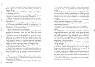 G.C.B.A.G.C.B.A.G.C.B.A.G.C.B.A.G.C.B.A.G.C.B.A.G.C.B.A.G.C.B.A.
3736
—Señor abad –respondió el caballero–, pensé que aceptaríais
una parte del pago y me concederíais un nuevo plazo para pagar
el resto.
Sir Richard de Lea deseaba ver hasta dónde llegaba la ambi-
ción del abad y su deseo de apoderarse de las tierras que no le
pertenecían. Se reía por dentro pensando en la cara de Hugo
cuando viera que traía consigo la totalidad del dinero para pagar
la deuda.
—¡O liquidáis todo lo que debéis o entregáis vuestras tierras! ¡No
estamos aquí para nuevos tratos! –exclamó el abad.
—Sólo he venido a pediros un poco de compasión –protestó
humildemente sir Richard.
—¡Compasión! ¡Me quedaré con vuestro feudo si no pagáis!
—Entonces –replicó sir Richard cambiando el tono de su voz–,
¡pagaré!
Y por debajo de su capa sacó dos pesadas bolsas que llevaba
ocultas y las puso sobre la mesa ante la mirada atónita del abad.
—Ahora que sé cuánto vale la compasión del abad, entregadme la
nota que he firmado por el valor de mi deuda –exigió el caballero.
—No tan rápido –respondió Hugo de Rainault, furioso porque
veía perderse la propiedad de las tierras y el castillo que tanto
ambicionaba–, contemos el dinero.
—Queda otro trato por hablar con vos, caballero –interrumpió
Guy de Gisborne.
Sir Richard de Lea miró a Guy reparando por primera vez en
su presencia. También el abad volvió la vista hacia él, molesto
porque había interrumpido la discusión sobre el pago de la
deuda que era el único tema que le preocupaba.
—Es cierto –confirmó sin embargo Hugo de Rainault mientras
contaba enfurecido el dinero–, deseo pediros la mano de vuestra
hija Marian para Guy de Gisborne, sheriff de Nottingham y mi
hombre de confianza.
—¡Eso jamás! –gritó el joven acompañante de sir Richard ha-
ciendo oír su voz por primera vez.
—¡Hoy es el día! –mascullaba Hugo de Rainault, abad de Santa
María–. A las doce seré dueño de las tierras y el castillo de
Richard de Lea.
El astuto abad sabía que el caballero no había reunido el dine-
ro para pagar su deuda.
—¡No olvidéis vuestra promesa, abad Hugo! –recordó Guy de
Gisborne que se hallaba junto al abad en la amplia sala.
Hugo de Rainault alzó su vista hacia el sheriff que permane-
cía de pie: —¿Queréis verdaderamente casaros con la joven
Marian de Lea?
—Su padre no deseará que Marian salga del castillo para entrar
en un convento cuando vos lo arrojéis de allí –repuso Guy–. Ella
podrá permanecer en su casa y yo pasaré a ser Guy de Gisborne,
caballero de Lea, por derecho propio.
Asintió Hugo sin estar muy convencido.
—Abad, no andemos con vueltas. Enviad a algunos de vuestros
hombres de confianza y haced traer hoy mismo a la joven
Marian.
El abad se puso de pie. El momento en el que sir Richard
debía llegar para pagar su deuda iba acercándose. Comenzó a
desplazarse nervioso desde un extremo a otro de la estancia. Un
monje entreabrió la puerta: —Dos jinetes se acercan, señor abad.
El abad y Guy se asomaron a la ventana de la torre para ver,
todavía a la distancia, las figuras que se dirigían hacia ellos.
El abad se intranquilizó. No pensaba que sir Richard estuvie-
ra en condiciones de pagar su deuda.
Guy de Gisborne pareció compartir las sospechas de Hugo de
Rainault y dijo en voz alta: —Aunque haya logrado reunir el
dinero, lo obligaré a que me entregue a Marian en matrimonio.
—No os apuréis –respondió el abad.
Mientras tanto sir Richard de Lea entraba en el gran vestíbu-
lo y, seguido siempre por su silencioso acompañante, se acercó al
abad y a Guy de Gisborne.
—¿Habéis traído el dinero? –inquirió Hugo de Rainault por
todo saludo.
 