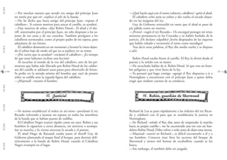 G.C.B.A.G.C.B.A.G.C.B.A.G.C.B.A.G.C.B.A.G.C.B.A.G.C.B.A.G.C.B.A.
—¿Qué hacéis aquí con el rostro cubierto, caballero? –gritó el abad.
El caballero echó atrás su yelmo y dio vuelta el escudo dejan-
do ver las insignias del rey.
Guy de Gisborne retrocedió en tanto que el abad se puso de
pie pálido como un muerto.
—¡Perros! –rugió el rey Ricardo–. Os encargué proteger mi reino
mientras permanecía en las Cruzadas y os habéis burlado de la
justicia. ¡Os declaro culpables! ¡Seréis despojados de las riquezas
que habéis robado y recorreréis el reino como mendigos!
Tras decir estas palabras, el Rey dio media vuelta y se dispuso
a salir.
Robin Hood estaba frente al castillo. El Rey lo divisó desde el
puente y lo señaló con su mano:
—He escuchado hablar de ti, Robin Hood. Sé que eres un hom-
bre peligroso y que vives fuera de la ley.
—Ya pensaré qué hago contigo –agregó el Rey dispuesto a ir a
Nottingham a encontrarse con el príncipe Juan a quien debía
exigir que rindiese cuentas de su conducta.
1166.. Robin, guardián de Sherwood
Richard de Lea se puso rápidamente a las órdenes del rey Ricar-
do y colaboró con él para que se restableciera la justicia en
Nottingham.
—Sir Richard –señaló el Rey días antes de emprender la marcha
hacia su propio castillo–, me he encontrado una vez con ese ban-
dolero Robin Hood. Debo volver a verlo antes de dejar estas tierras.
—Majestad –sonrió sir Richard–, es difícil encontrarlo a él y a
sus hombres. Conocen muy bien los secretos del bosque de
Sherwood y tienen mil formas de escabullirse cuando se los
busca.
—Sin embargo, él también debe ser juzgado.
65
—Por muchas razones que siendo vos amigo del príncipe Juan
no tenéis por qué oír –explicó el jefe de la banda.
—No he dicho que fuera amigo del príncipe Juan –repuso el
caballero–. Si existen motivos para atacar el castillo, os ayudaré.
—Hay motivos de sobra –dijo Robin Hood–. El abad y el she-
riff, autorizados por el príncipe Juan, no sólo despojan a los sa-
jones de sus casas y de sus cosechas. También persiguen a los
caballeros normandos, como al propio padre de mi esposa, para
adueñarse de sus bienes.
El caballero desmontó en ese momento y levantó la visera dejan-
do el yelmo bajo de modo tal que no se pudiera ver su rostro.
—¡Por cierto que os ayudaré! –exclamó el caballero–. ¡Es tiempo
de que estos ladrones reciban una lección!
Al escuchar el sonido de la voz del caballero, uno de los pri-
sioneros que había sido liberado por Robin Hood de los calabo-
zos del castillo se adelantó unos pasos para observarlo de frente.
Se podía ver la mirada atónita del hombre que cayó de pronto
sobre su rodilla ante la erguida figura del caballero.
—¡Majestad! –musitó el hombre.
1155.. ¡Justicia!
—Yo mismo restableceré el orden en mi reino –proclamó el rey
Ricardo volviendo a montar sin reparar en todos los miembros
de la banda que se habían puesto de rodillas.
El Caballero Negro avanzó rápido como un rayo. Robin y sus
hombres lo siguieron a cierta distancia, sin atreverse a acompa-
ñar su marcha, y lo vieron atravesar la arcada y el puente.
El abad Hugo de Rainault estaba junto al sheriff Guy de
Gisborne planeando el ataque final al bosque, para destruir defi-
nitivamente a la banda de Robin Hood, cuando el Caballero
Negro irrumpió en el lugar.
64
 