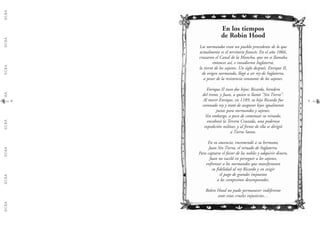 G.C.B.A.G.C.B.A.G.C.B.A.G.C.B.A.G.C.B.A.G.C.B.A.G.C.B.A.G.C.B.A.
8
En los tiempos
de Robin Hood
Los normandos eran un pueblo procedente de lo que
actualmente es el territorio francés. En el año 1066,
cruzaron el Canal de la Mancha, que no se llamaba
entonces así, e invadieron Inglaterra,
la tierra de los sajones. Un siglo después, Enrique II,
de origen normando, llegó a ser rey de Inglaterra,
a pesar de la resistencia constante de los sajones.
Enrique II tuvo dos hijos: Ricardo, heredero
del trono, y Juan, a quien se llamó "Sin Tierra".
Al morir Enrique, en 1189, su hijo Ricardo fue
coronado rey y trató de asegurar leyes igualmente
justas para normandos y sajones.
Sin embargo, a poco de comenzar su reinado,
encabezó la Tercera Cruzada, una poderosa
expedición militar, y al frente de ella se dirigió
a Tierra Santa.
En su ausencia, encomendó a su hermano,
Juan Sin Tierra, el reinado de Inglaterra.
Para captarse el favor de los nobles y adquirir dinero,
Juan no vaciló en perseguir a los sajones,
enfrentar a los normandos que manifestaran
su fidelidad al rey Ricardo y en exigir
el pago de grandes impuestos
a los campesinos desamparados.
Robin Hood no pudo permanecer indiferente
ante estas crueles injusticias…
9
 