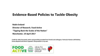 Evidence-Based Policies to Tackle Obesity
Robin Ireland
Director of Research, Food Active
“Tipping Back the Scales of the Nation”
Manchester, 19 April 2017
Credit for slides borrowed, stolen and gracefully provided from friends and colleagues. Particular thanks to Bill Bellew,
Emma Boyland and Simon Capewell. Interpretation is my own.
 