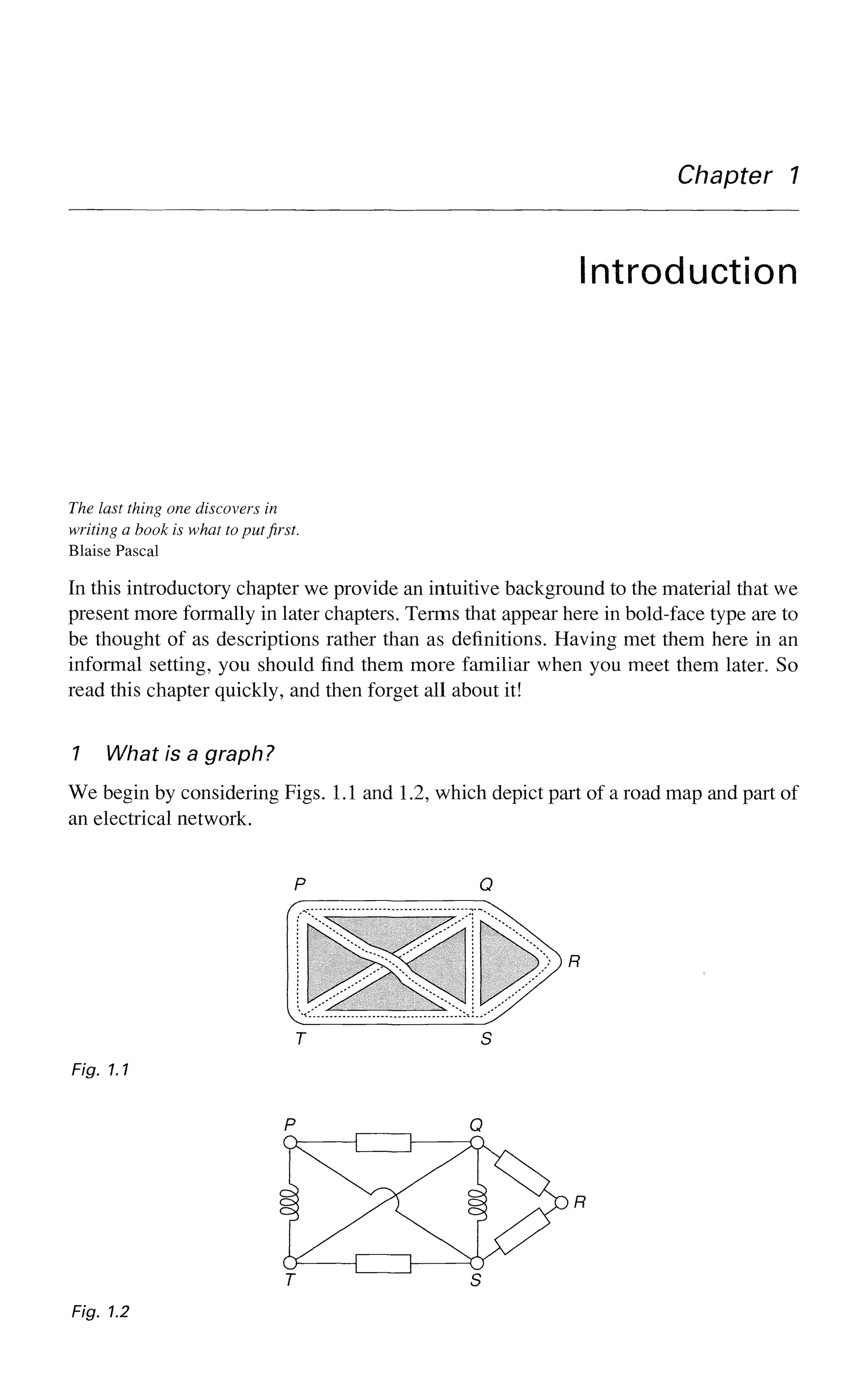 Chapter 7
Introduction
The last thing one discovers in
writing a book is what to put first.
Blaise Pascal
In this introductory chapter we provide an intuitive background to the material that we
present more formally in later chapters. Terms that appear here in bold-face type are to
be thought of as descriptions rather than as definitions. Having met them here in an
informal setting, you should find them more familiar when you meet them later. So
read this chapter quickly, and then forget all about it!
1 What is a graph?
We begin by considering Figs. 1.1 and 1.2, which depict part of a road map and part of
an electrical network.
T S
Fig. 1.1
Fig. 1.2
 