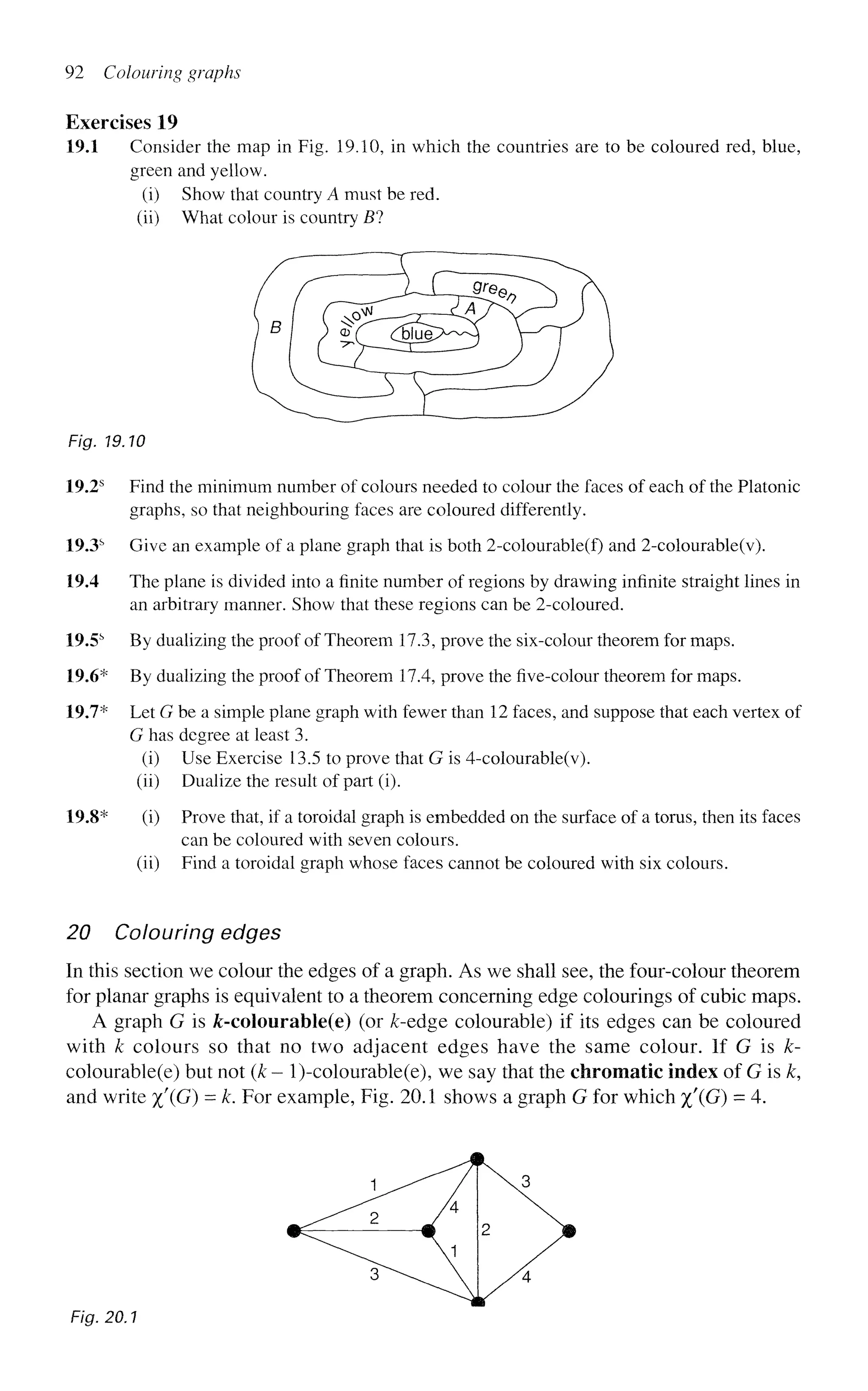 92 Colouring graphs
Exercises 19
19.1 Consider the map in Fig. 19.10, in which the countries are to be coloured red, blue,
green and yellow.
(i) Show that country A must be red.
(ii) What colour is country B?
Fig. 19.10
19.2s
Find the minimum number of colours needed to colour the faces of each of the Platonic
graphs, so that neighbouring faces are coloured differently.
19.3s
Give an example of a plane graph that is both 2-colourable(f) and 2-colourable(v).
19.4 The plane is divided into a finite number of regions by drawing infinite straight lines in
an arbitrary manner. Show that these regions can be 2-coloured.
19.5s
By dualizing the proof of Theorem 17.3, prove the six-colour theorem for maps.
19.6* By dualizing the proof of Theorem 17.4, prove the five-colour theorem for maps.
19.7* Let G be a simple plane graph with fewer than 12 faces, and suppose that each vertex of
G has degree at least 3.
(i) Use Exercise 13.5 to prove that G is 4-colourable(v).
(ii) Dualize the result of part (i).
19.8* (i) Prove that, if a toroidal graph is embedded on the surface of a torus, then its faces
can be coloured with seven colours,
(ii) Find a toroidal graph whose faces cannot be coloured with six colours.
20 Colouring edges
In this section we colour the edges of a graph. As we shall see, the four-colour theorem
for planar graphs is equivalent to a theorem concerning edge colourings of cubic maps.
A graph G is jfc-colourable(e) (or £-edge colourable) if its edges can be coloured
with k colours so that no two adjacent edges have the same colour. If G is k-
colourable(e) but not (k - l)-colourable(e), we say that the chromatic index of G is k,
and write %'(G) = k. For example, Fig. 20.1 shows a graph G for which %'(G) = 4.
Fig. 20.1
 