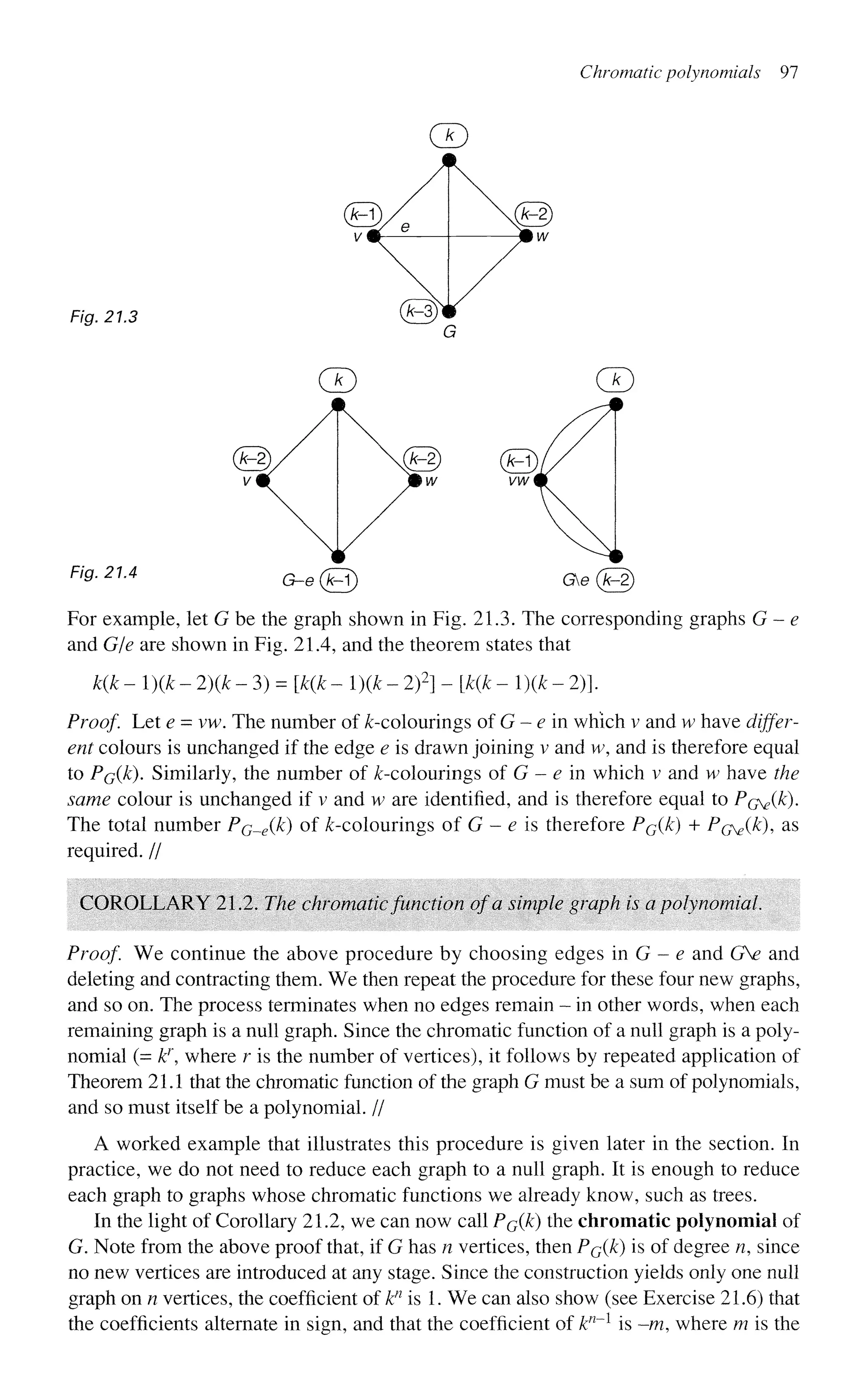 Chromatic polynomials 97
Fig. 21.3
Fig. 21.4 G-e(Fl) Ge(An2)
For example, let G be the graph shown in Fig. 21.3. The corresponding graphs G - e
and G/e are shown in Fig. 21.4, and the theorem states that
k(k - ){k - 2){k - 3) = [k(k - l)(k - 2)2
] - [ ^ - l)(k - 2)].
Proof. Let e = vw. The number of ^-colourings of G - e in which v and w have differ-
ent colours is unchanged if the edge e is drawn joining v and w, and is therefore equal
to PGQ^). Similarly, the number of ^-colourings of G - e in which v and w have the
same colour is unchanged if v and w are identified, and is therefore equal to Pr^ik).
The total number PG_e(k) of ^-colourings of G - e is therefore Po(k) + P(j^(k), as
required. //
COROLLARY 21.2. The chromaticfunction of a simple graph is a polynomial.
Proof We continue the above procedure by choosing edges in G - e and GV and
deleting and contracting them. We then repeat the procedure for these four new graphs,
and so on. The process terminates when no edges remain - in other words, when each
remaining graph is a null graph. Since the chromatic function of a null graph is a poly-
nomial (= k}
 where r is the number of vertices), it follows by repeated application of
Theorem 21.1 that the chromatic function of the graph G must be a sum of polynomials,
and so must itself be a polynomial. //
A worked example that illustrates this procedure is given later in the section. In
practice, we do not need to reduce each graph to a null graph. It is enough to reduce
each graph to graphs whose chromatic functions we already know, such as trees.
In the light of Corollary 21.2, we can now call PQ(JC) the chromatic polynomial of
G. Note from the above proof that, if G has n vertices, then Pc(k) is of degree n, since
no new vertices are introduced at any stage. Since the construction yields only one null
graph on n vertices, the coefficient of kn
is 1. We can also show (see Exercise 21.6) that
the coefficients alternate in sign, and that the coefficient of kn
~l
is -m, where m is the
 