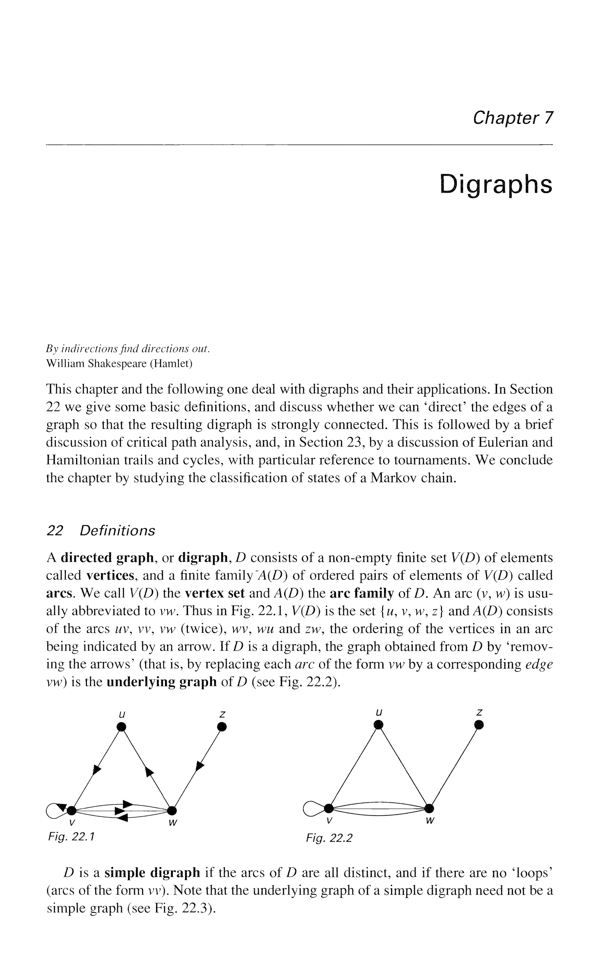 Chapter 7
Digraphs
By indirections find directions out.
William Shakespeare (Hamlet)
This chapter and the following one deal with digraphs and their applications. In Section
22 we give some basic definitions, and discuss whether we can 'direct' the edges of a
graph so that the resulting digraph is strongly connected. This is followed by a brief
discussion of critical path analysis, and, in Section 23, by a discussion of Eulerian and
Hamiltonian trails and cycles, with particular reference to tournaments. We conclude
the chapter by studying the classification of states of a Markov chain.
22 Definitions
A directed graph, or digraph, D consists of a non-empty finite set V(D) of elements
called vertices, and a finite family 'A(D) of ordered pairs of elements of V(D) called
arcs. We call V(D) the vertex set and A(D) the arc family of D. An arc (v, w) is usu-
ally abbreviated to vw. Thus in Fig. 22.1, V(D) is the set {w, v, w, z] and A(D) consists
of the arcs uv, vv, vw (twice), wv, wu and zw, the ordering of the vertices in an arc
being indicated by an arrow. If D is a digraph, the graph obtained from D by 'remov-
ing the arrows' (that is, by replacing each arc of the form vw by a corresponding edge
vw) is the underlying graph of D (see Fig. 22.2).
Fig. 22.1 Fig. 22.2
D is a simple digraph if the arcs of D are all distinct, and if there are no Toops'
(arcs of the form vv). Note that the underlying graph of a simple digraph need not be a
simple graph (see Fig. 22.3).
 