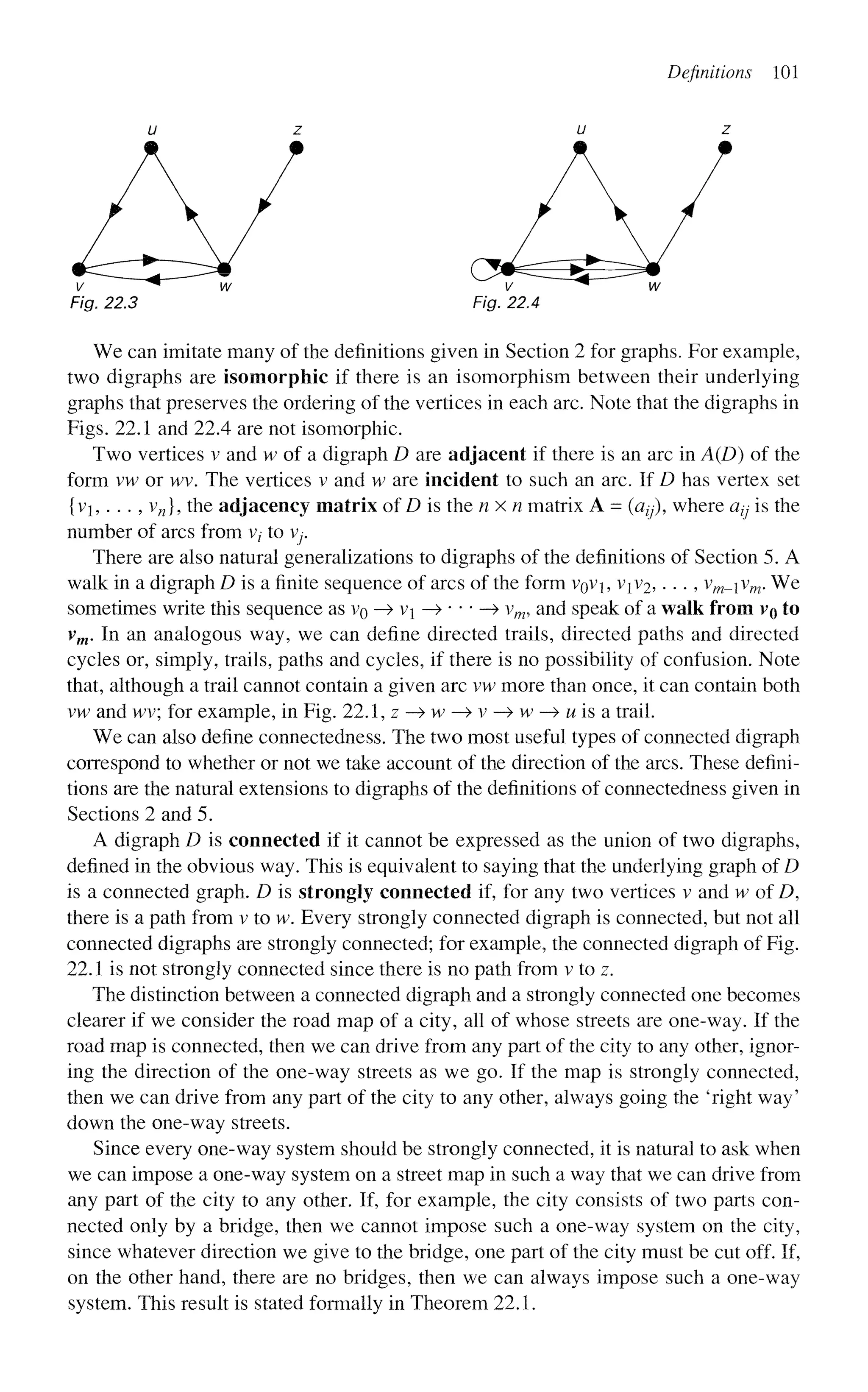 Definitions 101
u z u z
Fig. 22.3 Fig. 22.4
We can imitate many of the definitions given in Section 2 for graphs. For example,
two digraphs are isomorphic if there is an isomorphism between their underlying
graphs that preserves the ordering of the vertices in each arc. Note that the digraphs in
Figs. 22.1 and 22.4 are not isomorphic.
Two vertices v and w of a digraph D are adjacent if there is an arc in A(D) of the
form vw or wv. The vertices v and w are incident to such an arc. If D has vertex set
{vi,... , vn], the adjacency matrix of D is the nxn matrix A = (azy), where a^ is the
number of arcs from v/ to V
y
.
There are also natural generalizations to digraphs of the definitions of Section 5. A
walk in a digraph D is a finite sequence of arcs of the form VQVJ, VJV2, . . ., vm-v
m' ^ e
sometimes write this sequence as VQ —
> vi —>•••—> vm, and speak of a walk from vo to
vm. In an analogous way, we can define directed trails, directed paths and directed
cycles or, simply, trails, paths and cycles, if there is no possibility of confusion. Note
that, although a trail cannot contain a given arc vw more than once, it can contain both
vw and wv; for example, in Fig. 22.1, z -» w —
» v —
» w —
» M is a trail.
We can also define connectedness. The two most useful types of connected digraph
correspond to whether or not we take account of the direction of the arcs. These defini-
tions are the natural extensions to digraphs of the definitions of connectedness given in
Sections 2 and 5.
A digraph D is connected if it cannot be expressed as the union of two digraphs,
defined in the obvious way. This is equivalent to saying that the underlying graph of D
is a connected graph. D is strongly connected if, for any two vertices v and w of D,
there is a path from v to w. Every strongly connected digraph is connected, but not all
connected digraphs are strongly connected; for example, the connected digraph of Fig.
22.1 is not strongly connected since there is no path from v to z.
The distinction between a connected digraph and a strongly connected one becomes
clearer if we consider the road map of a city, all of whose streets are one-way. If the
road map is connected, then we can drive from any part of the city to any other, ignor-
ing the direction of the one-way streets as we go. If the map is strongly connected,
then we can drive from any part of the city to any other, always going the 'right way'
down the one-way streets.
Since every one-way system should be strongly connected, it is natural to ask when
we can impose a one-way system on a street map in such a way that we can drive from
any part of the city to any other. If, for example, the city consists of two parts con-
nected only by a bridge, then we cannot impose such a one-way system on the city,
since whatever direction we give to the bridge, one part of the city must be cut off. If,
on the other hand, there are no bridges, then we can always impose such a one-way
system. This result is stated formally in Theorem 22.1.
 