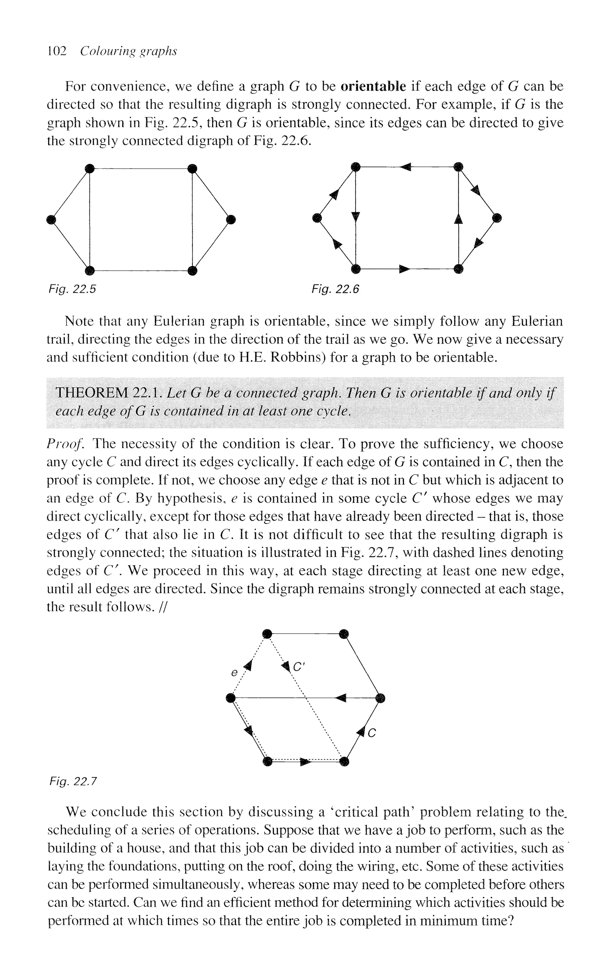 102 Colouring graphs
For convenience, we define a graph G to be orientable if each edge of G can be
directed so that the resulting digraph is strongly connected. For example, if G is the
graph shown in Fig. 22.5, then G is orientable, since its edges can be directed to give
the strongly connected digraph of Fig. 22.6.
o <•>
Fig. 22.5 Fig, 22.6
Note that any Eulerian graph is orientable, since we simply follow any Eulerian
trail, directing the edges in the direction of the trail as we go. We now give a necessary
and sufficient condition (due to H.E. Robbins) for a graph to be orientable.
THEOREM 22.1. Let G be a connected graph. Then G is orientable if and only if
each edge ofG is contained in at least one cycle.
Proof The necessity of the condition is clear. To prove the sufficiency, we choose
any cycle C and direct its edges cyclically. If each edge of G is contained in C, then the
proof is complete. If not, we choose any edge e that is not in C but which is adjacent to
an edge of C. By hypothesis, e is contained in some cycle Cf
whose edges we may
direct cyclically, except for those edges that have already been directed - that is, those
edges of C" that also lie in C. It is not difficult to see that the resulting digraph is
strongly connected; the situation is illustrated in Fig. 22.7, with dashed lines denoting
edges of C. We proceed in this way, at each stage directing at least one new edge,
until all edges are directed. Since the digraph remains strongly connected at each stage,
the result follows. //
$
9 +*
Fig. 22,7
We conclude this section by discussing a 'critical path' problem relating to the,
scheduling of a series of operations. Suppose that we have a job to perform, such as the
building of a house, and that this job can be divided into a number of activities, such as
laying the foundations, putting on the roof, doing the wiring, etc. Some of these activities
can be performed simultaneously, whereas some may need to be completed before others
can be started. Can we find an efficient method for determining which activities should be
performed at which times so that the entire job is completed in minimum time?
>
 