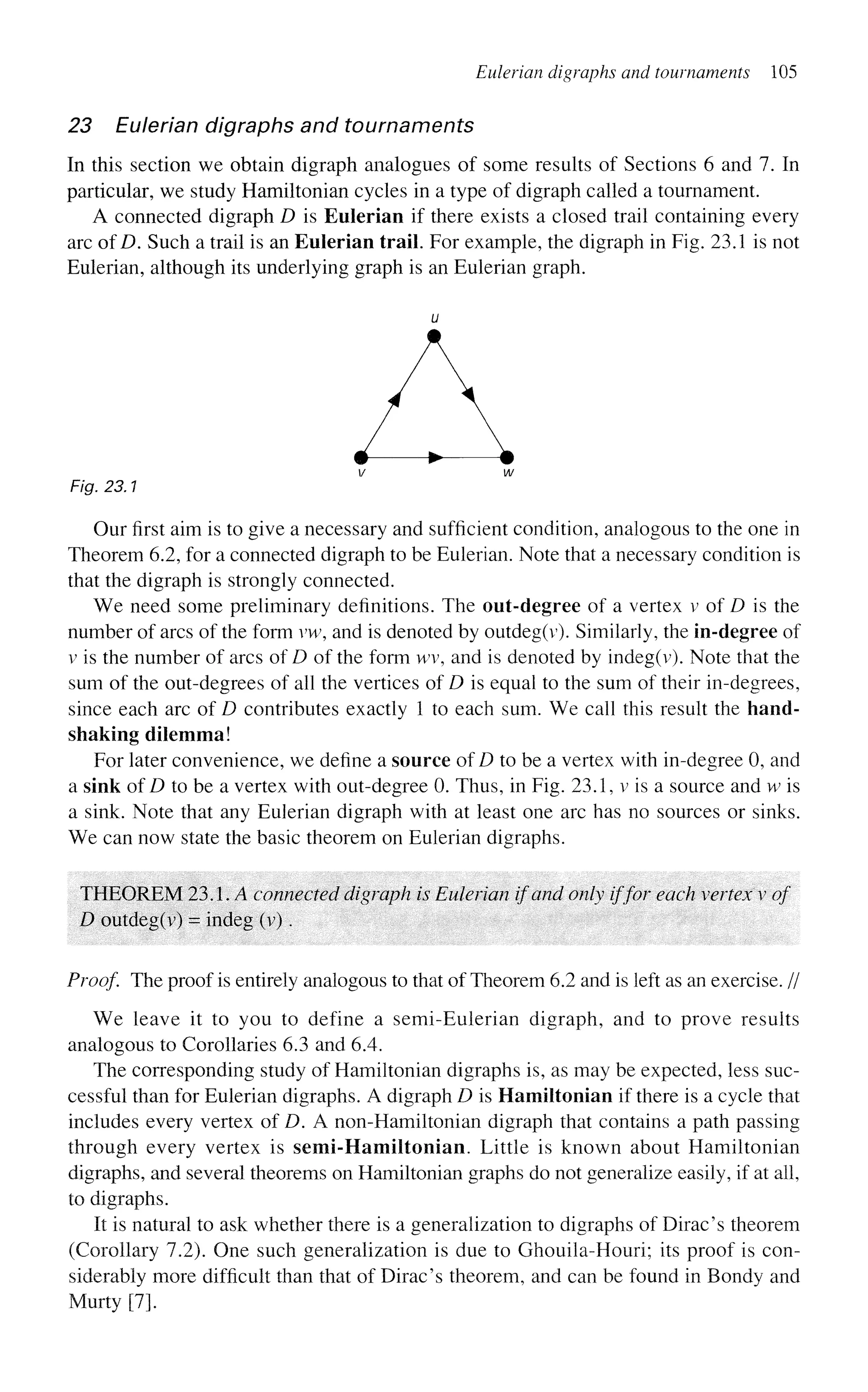 Eulerian digraphs and tournaments 105
23 Eulerian digraphs and tournaments
In this section we obtain digraph analogues of some results of Sections 6 and 7. In
particular, we study Hamiltonian cycles in a type of digraph called a tournament.
A connected digraph D is Eulerian if there exists a closed trail containing every
arc of D. Such a trail is an Eulerian trail. For example, the digraph in Fig. 23.1 is not
Eulerian, although its underlying graph is an Eulerian graph.
V W
Fig. 23.1
Our first aim is to give a necessary and sufficient condition, analogous to the one in
Theorem 6.2, for a connected digraph to be Eulerian. Note that a necessary condition is
that the digraph is strongly connected.
We need some preliminary definitions. The out-degree of a vertex v of D is the
number of arcs of the form vw, and is denoted by outdeg(v). Similarly, the in-degree of
v is the number of arcs of D of the form wv, and is denoted by indeg(v). Note that the
sum of the out-degrees of all the vertices of D is equal to the sum of their in-degrees,
since each arc of D contributes exactly 1 to each sum. We call this result the hand-
shaking dilemma!
For later convenience, we define a source of D to be a vertex with in-degree 0, and
a sink of D to be a vertex with out-degree 0. Thus, in Fig. 23.1, v is a source and w is
a sink. Note that any Eulerian digraph with at least one arc has no sources or sinks.
We can now state the basic theorem on Eulerian digraphs.
THEOREM 23.1. A connected digraph is Eulerian if and only iffor each vertex v of
D outdeg(v) = indeg (v).
Proof The proof is entirely analogous to that of Theorem 6.2 and is left as an exercise. //
We leave it to you to define a semi-Eulerian digraph, and to prove results
analogous to Corollaries 6.3 and 6.4.
The corresponding study of Hamiltonian digraphs is, as may be expected, less suc-
cessful than for Eulerian digraphs. A digraph D is Hamiltonian if there is a cycle that
includes every vertex of D. A non-Hamiltonian digraph that contains a path passing
through every vertex is semi-Hamiltonian. Little is known about Hamiltonian
digraphs, and several theorems on Hamiltonian graphs do not generalize easily, if at all,
to digraphs.
It is natural to ask whether there is a generalization to digraphs of Dirac's theorem
(Corollary 7.2). One such generalization is due to Ghouila-Houri; its proof is con-
siderably more difficult than that of Dirac's theorem, and can be found in Bondy and
Murty [7].
 