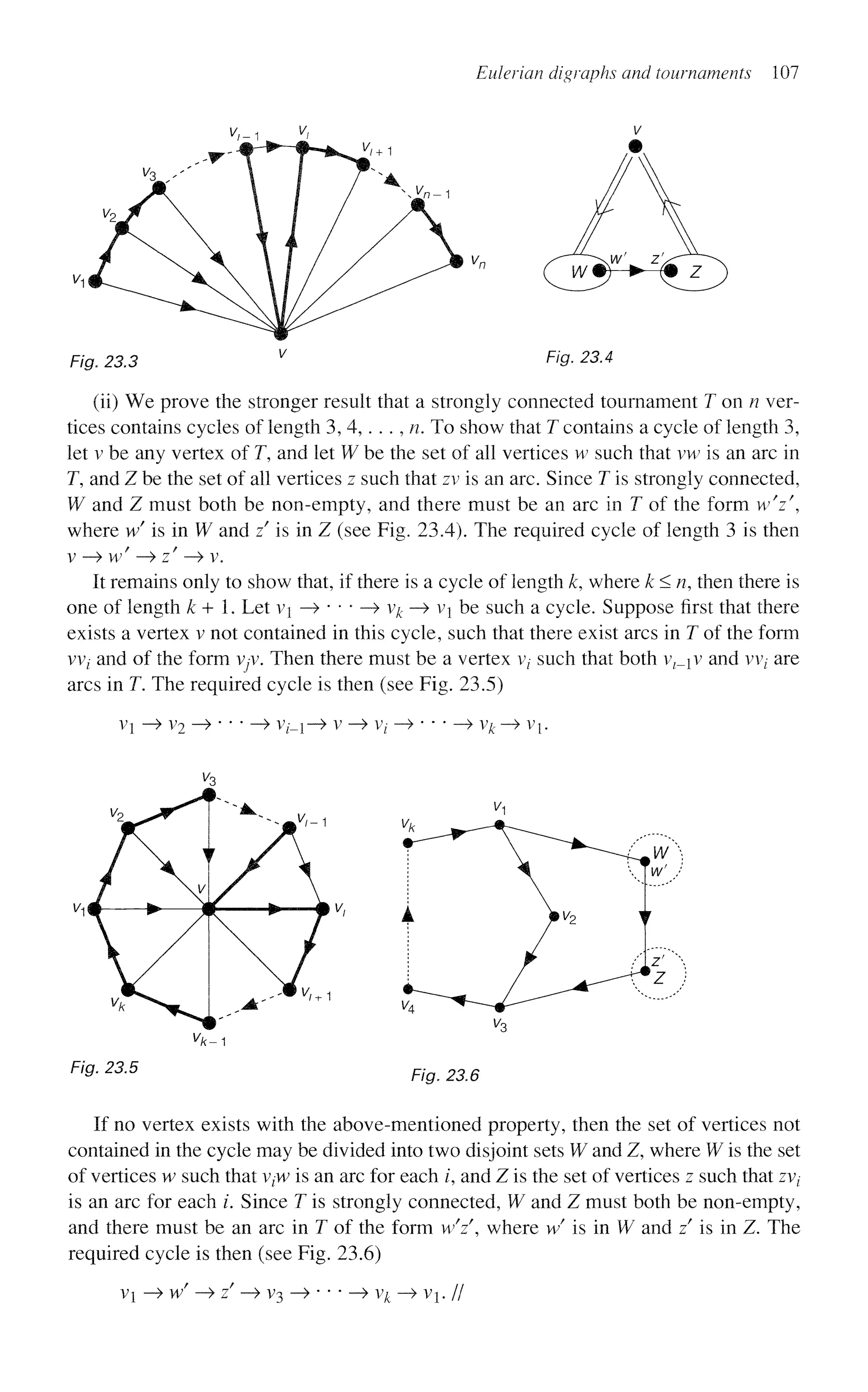 Eulerian digraphs and tournaments 107
Fig. 23.3 Fig. 23.4
(ii) We prove the stronger result that a strongly connected tournament T on n ver-
tices contains cycles of length 3, 4,. . ., n. To show that T contains a cycle of length 3,
let v be any vertex of T, and let W be the set of all vertices w such that vw is an arc in
T, and Z be the set of all vertices z such that zv is an arc. Since T is strongly connected,
W and Z must both be non-empty, and there must be an arc in T of the form w V ,
where wf
is in W and z is in Z (see Fig. 23.4). The required cycle of length 3 is then
v —
> w' -^zf
-> v.
It remains only to show that, if there is a cycle of length k, where k<n, then there is
one of length k+. Let vi —
> • • • —
> vk —
> vj be such a cycle. Suppose first that there
exists a vertex v not contained in this cycle, such that there exist arcs in T of the form
W( and of the form vyv. Then there must be a vertex v,- such that both v ^ v and vvt are
arcs in T. The required cycle is then (see Fig. 23.5)
VX - » V2 • ~> V/_i-» V - » V/ - ^ ' v^-
F/flf. 23.5
^ / c - 1
F/g. 23.5
If no vertex exists with the above-mentioned property, then the set of vertices not
contained in the cycle may be divided into two disjoint sets W and Z, where W is the set
of vertices w such that v{W is an arc for each /, and Z is the set of vertices z such that zvt
is an arc for each /. Since T is strongly connected, W and Z must both be non-empty,
and there must be an arc in T of the form wY, where w/
is in W and z is in Z. The
required cycle is then (see Fig. 23.6)
vi • w —> z —> V3 vk-^vh//
 