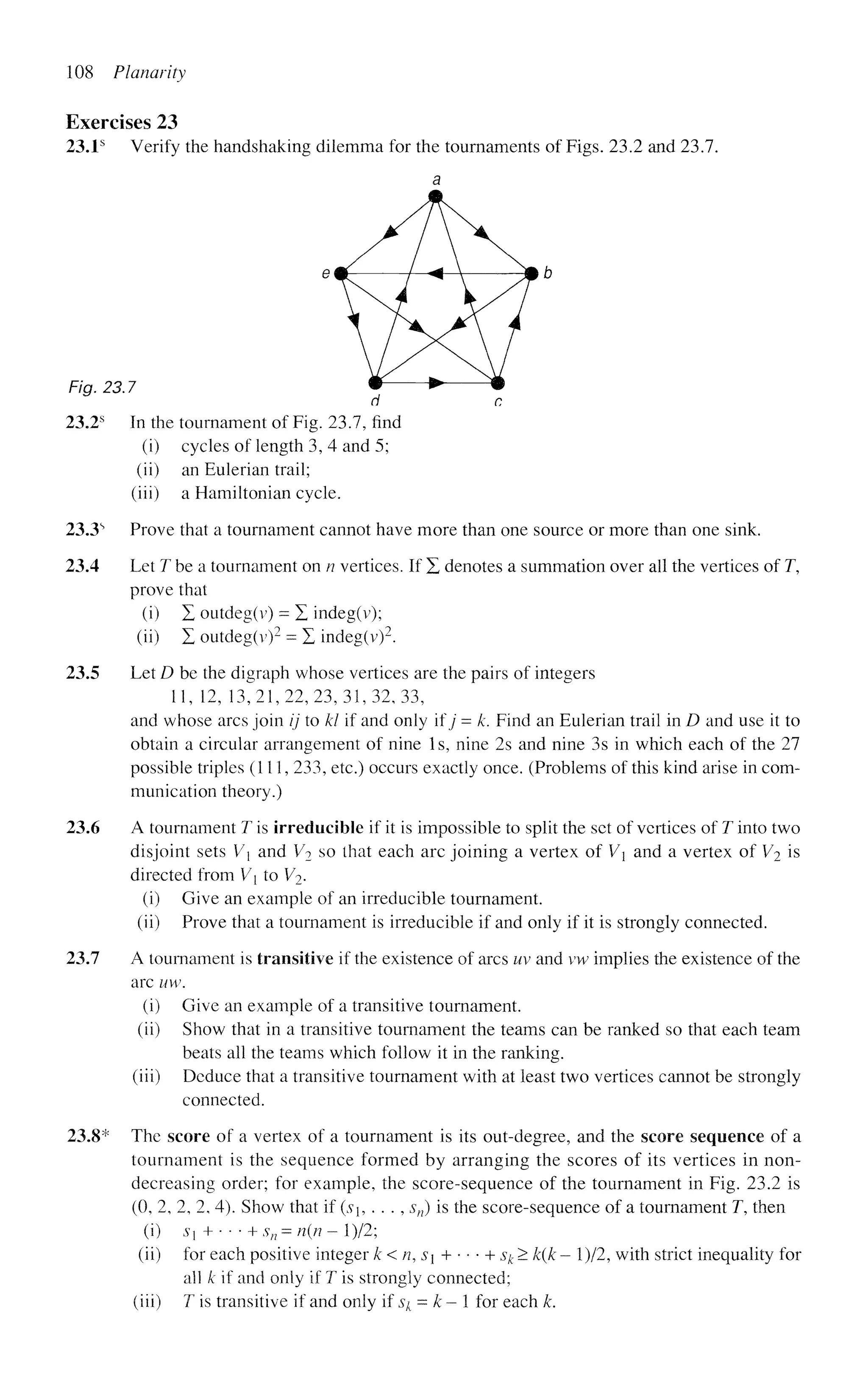 108 Planarity
Exercises 23
23.1s
Verify the handshaking dilemma for the tournaments of Figs. 23.2 and 23.7.
a
em- / <  —-&b
Fig. 23.7 * > m
d c
23.2s
In the tournament of Fig. 23.7, find
(i) cycles of length 3, 4 and 5;
(ii) an Eulerian trail;
(iii) a Hamiltonian cycle.
23.3s
Prove that a tournament cannot have more than one source or more than one sink.
23.4 Let 7^ be a tournament on n vertices. If X denotes a summation over all the vertices of T,
prove that
(i) X outdeg(v) = E indeg(v);
(ii) X outdeg(v)2
= X indeg(v)2
.
23.5 Let D be the digraph whose vertices are the pairs of integers
11, 12, 13,21,22,23,31,32,33,
and whose arcs join ij to Id if and only if j = k. Find an Eulerian trail in D and use it to
obtain a circular arrangement of nine Is, nine 2s and nine 3s in which each of the 27
possible triples (111, 233, etc.) occurs exactly once. (Problems of this kind arise in com-
munication theory.)
23.6 A tournament T is irreducible if it is impossible to split the set of vertices of T into two
disjoint sets V and V2 so that each arc joining a vertex of V and a vertex of V2 is
directed from V{ to V2.
(i) Give an example of an irreducible tournament.
(ii) Prove that a tournament is irreducible if and only if it is strongly connected.
23.7 A tournament is transitive if the existence of arcs uv and vw implies the existence of the
arc uw.
(i) Give an example of a transitive tournament.
(ii) Show that in a transitive tournament the teams can be ranked so that each team
beats all the teams which follow it in the ranking.
(iii) Deduce that a transitive tournament with at least two vertices cannot be strongly
connected.
23.8* The score of a vertex of a tournament is its out-degree, and the score sequence of a
tournament is the sequence formed by arranging the scores of its vertices in non-
decreasing order; for example, the score-sequence of the tournament in Fig. 23.2 is
(0, 2, 2, 2, 4). Show that if {sh . . . , sn) is the score-sequence of a tournament T, then
(i) s} +- • • +sn = n(n- l)/2;
(ii) for each positive integer k < n, S + • • • + sk > k{k - l)/2, with strict inequality for
all k if and only if T is strongly connected;
(iii) T is transitive if and only if $k = k - 1 for each k.
 