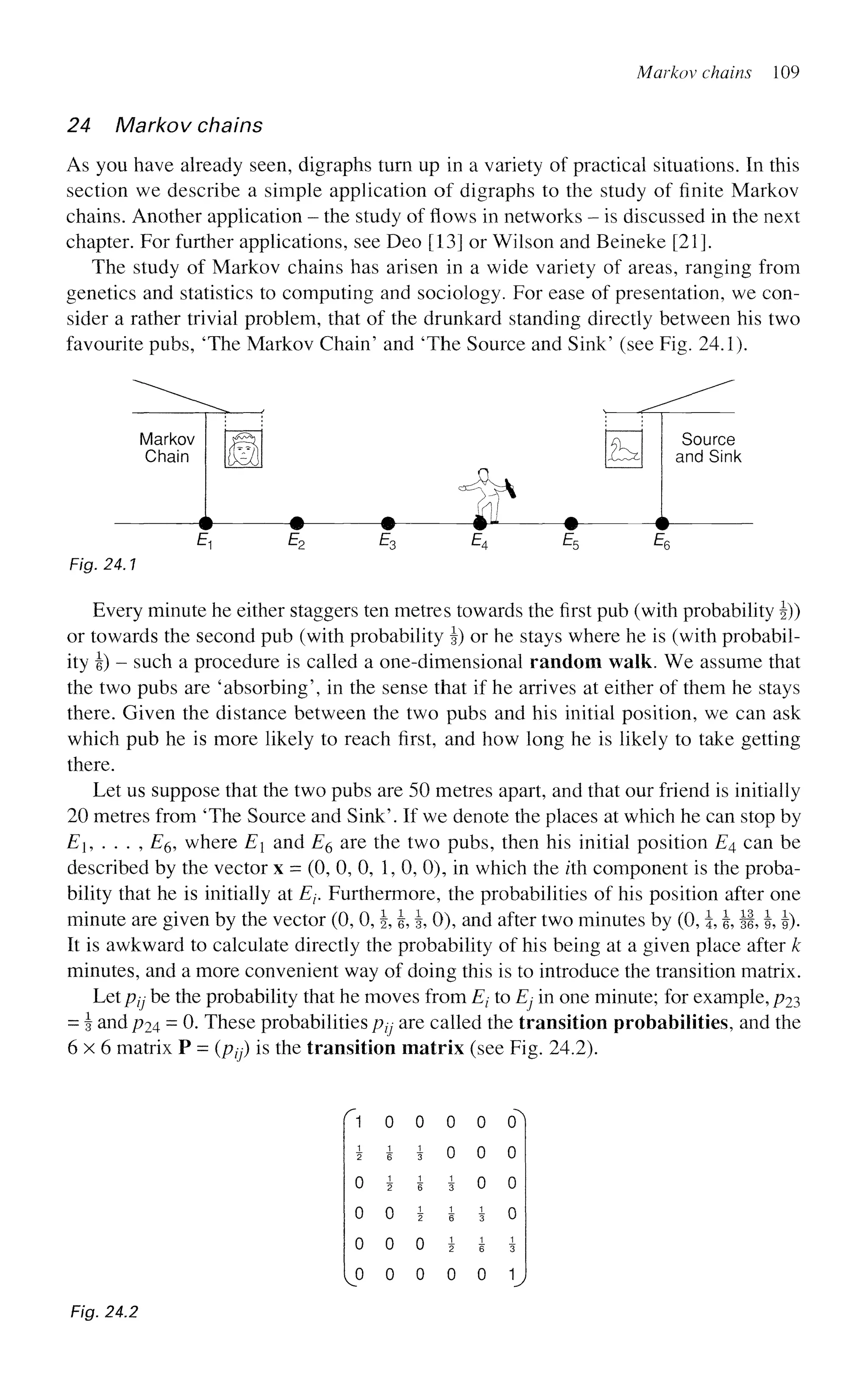 Markov chains 109
24 Markov chains
As you have already seen, digraphs turn up in a variety of practical situations. In this
section we describe a simple application of digraphs to the study of finite Markov
chains. Another application - the study of flows in networks - is discussed in the next
chapter. For further applications, see Deo [13] or Wilson and Beineke [21].
The study of Markov chains has arisen in a wide variety of areas, ranging from
genetics and statistics to computing and sociology. For ease of presentation, we con-
sider a rather trivial problem, that of the drunkard standing directly between his two
favourite pubs, 'The Markov Chain' and 'The Source and Sink' (see Fig. 24.1).
Every minute he either staggers ten metres towards the first pub (with probability J))
or towards the second pub (with probability §) or he stays where he is (with probabil-
ity i) - such a procedure is called a one-dimensional random walk. We assume that
the two pubs are 'absorbing', in the sense that if he arrives at either of them he stays
there. Given the distance between the two pubs and his initial position, we can ask
which pub he is more likely to reach first, and how long he is likely to take getting
there.
Let us suppose that the two pubs are 50 metres apart, and that our friend is initially
20 metres from 'The Source and Sink'. If we denote the places at which he can stop by
Ei, ... , E& where E and E6 are the two pubs, then his initial position E4 can be
described by the vector x = (0, 0, 0, 1, 0, 0), in which the z'th component is the proba-
bility that he is initially at E-v Furthermore, the probabilities of his position after one
minute are given by the vector (0, 0, §, , |, 0), and after two minutes by (0, i, J, §f, h, !)•
It is awkward to calculate directly the probability of his being at a given place after k
minutes, and a more convenient way of doing this is to introduce the transition matrix.
Let pjj be the probability that he moves from Et to Ej in one minute; for example, p23
= J andp24 = 0. These probabilities ptj are called the transition probabilities, and the
6 x 6 matrix P = (ptj) is the transition matrix (see Fig. 24.2).
f 1 0 0 0 0
i i i 0 0
0 i i i 0
0 0 i i i
o o o i i
[o o o o o
Fig. 24.2
 