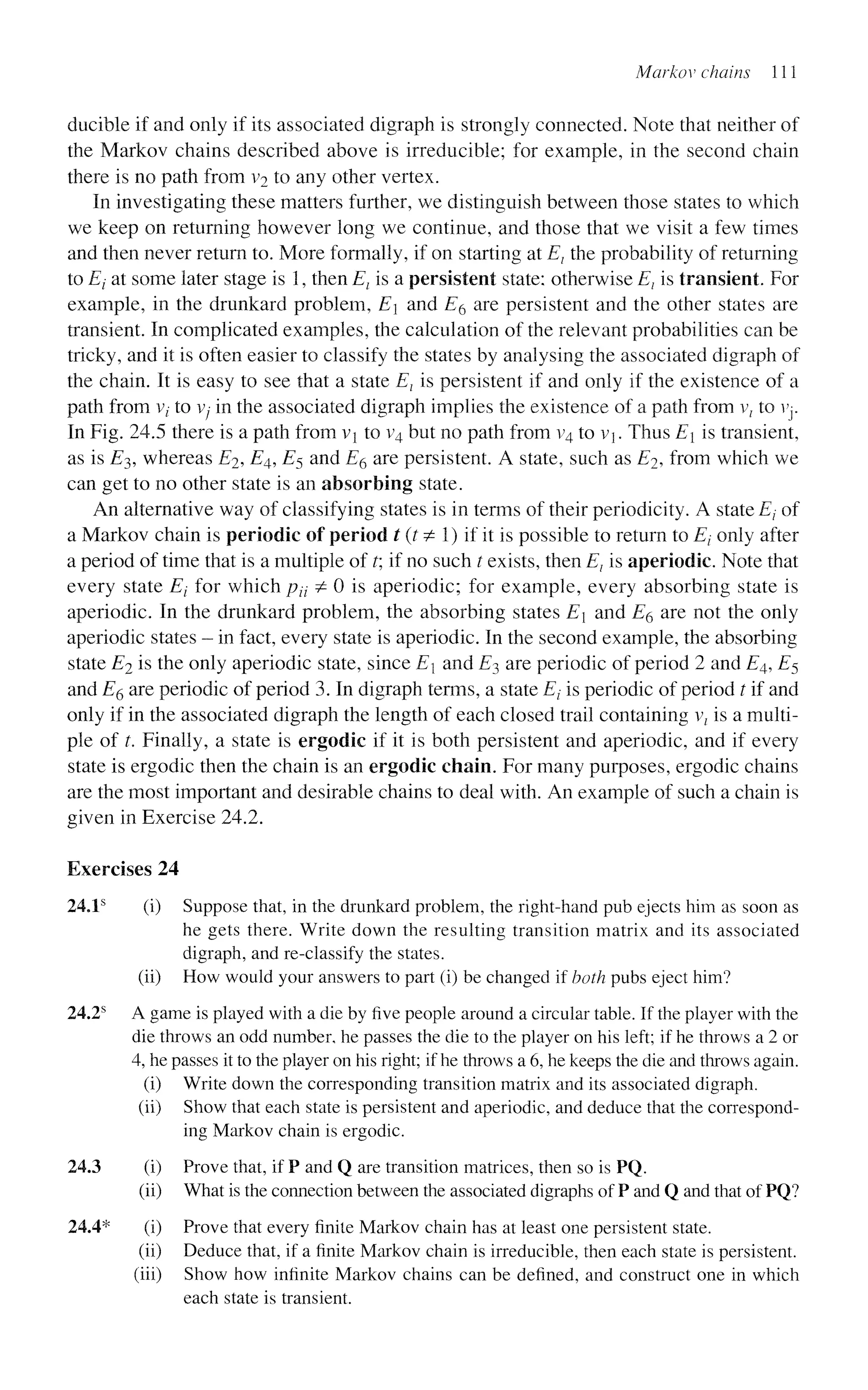 Markov chains 111
ducible if and only if its associated digraph is strongly connected. Note that neither of
the Markov chains described above is irreducible; for example, in the second chain
there is no path from v2 to any other vertex.
In investigating these matters further, we distinguish between those states to which
we keep on returning however long we continue, and those that we visit a few times
and then never return to. More formally, if on starting at El the probability of returning
to Ei at some later stage is 1, then Et is a persistent state: otherwise El is transient. For
example, in the drunkard problem, E and ZT6 are persistent and the other states are
transient. In complicated examples, the calculation of the relevant probabilities can be
tricky, and it is often easier to classify the states by analysing the associated digraph of
the chain. It is easy to see that a state El is persistent if and only if the existence of a
path from vt to v;- in the associated digraph implies the existence of a path from v{ to vj.
In Fig. 24.5 there is a path from vi to v4 but no path from v4 to v. Thus E is transient,
as is £3, whereas E2, E4, £5 and E6 are persistent. A state, such as E2, from which we
can get to no other state is an absorbing state.
An alternative way of classifying states is in terms of their periodicity. A state Ej of
a Markov chain is periodic of period t(t^ I) if it is possible to return to Ej only after
a period of time that is a multiple of t; if no such t exists, then E} is aperiodic. Note that
every state Ej for which pit ^ 0 is aperiodic; for example, every absorbing state is
aperiodic. In the drunkard problem, the absorbing states E and E§ are not the only
aperiodic states - in fact, every state is aperiodic. In the second example, the absorbing
state E2 is the only aperiodic state, since E and £3 are periodic of period 2 and E4, £5
and E$ are periodic of period 3. In digraph terms, a state Et is periodic of period t if and
only if in the associated digraph the length of each closed trail containing vt is a multi-
ple of t. Finally, a state is ergodic if it is both persistent and aperiodic, and if every
state is ergodic then the chain is an ergodic chain. For many purposes, ergodic chains
are the most important and desirable chains to deal with. An example of such a chain is
given in Exercise 24.2.
Exercises 24
24.1s
(i) Suppose that, in the drunkard problem, the right-hand pub ejects him as soon as
he gets there. Write down the resulting transition matrix and its associated
digraph, and re-classify the states,
(ii) How would your answers to part (i) be changed if both pubs eject him?
24.2s
A game is played with a die by five people around a circular table. If the player with the
die throws an odd number, he passes the die to the player on his left; if he throws a 2 or
4, he passes it to the player on his right; if he throws a 6, he keeps the die and throws again,
(i) Write down the corresponding transition matrix and its associated digraph,
(ii) Show that each state is persistent and aperiodic, and deduce that the correspond-
ing Markov chain is ergodic.
24.3 (i) Prove that, if P and Q are transition matrices, then so is PQ.
(ii) What is the connection between the associated digraphs of P and Q and that of PQ?
24.4* (i) Prove that every finite Markov chain has at least one persistent state.
(ii) Deduce that, if a finite Markov chain is irreducible, then each state is persistent,
(iii) Show how infinite Markov chains can be defined, and construct one in which
each state is transient.
 