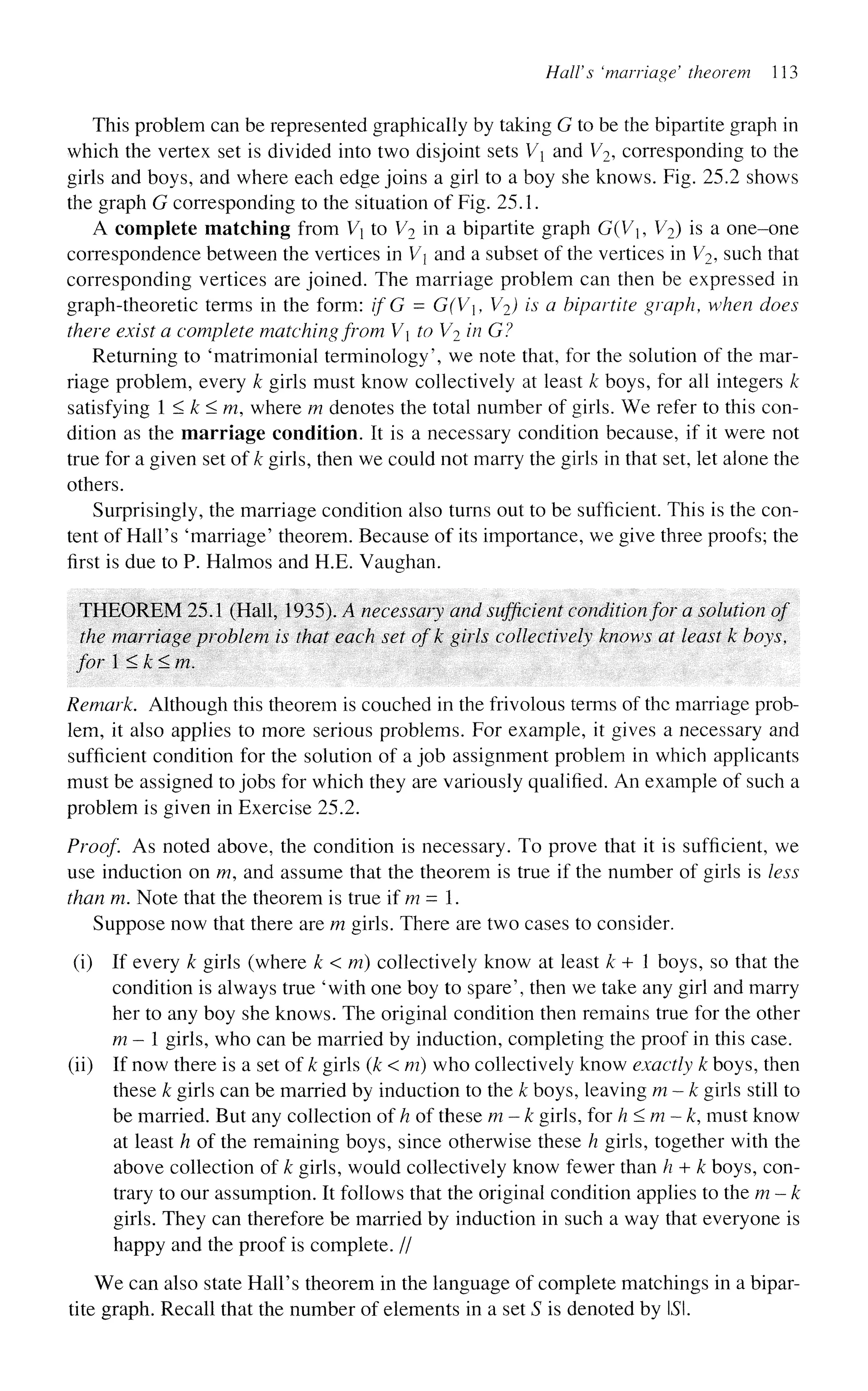 HalVs 'marriage' theorem 113
This problem can be represented graphically by taking G to be the bipartite graph in
which the vertex set is divided into two disjoint sets V and V2, corresponding to the
girls and boys, and where each edge joins a girl to a boy she knows. Fig. 25.2 shows
the graph G corresponding to the situation of Fig. 25.1.
A complete matching from V to V2 in a bipartite graph G(V, V2) is a one-one
correspondence between the vertices in V and a subset of the vertices in V2, such that
corresponding vertices are joined. The marriage problem can then be expressed in
graph-theoretic terms in the form: if G - G(V, V2) is a bipartite graph, when does
there exist a complete matchingfrom V to V2 in G?
Returning to 'matrimonial terminology', we note that, for the solution of the mar-
riage problem, every k girls must know collectively at least k boys, for all integers k
satisfying 1 < k<m, where m denotes the total number of girls. We refer to this con-
dition as the marriage condition. It is a necessary condition because, if it were not
true for a given set of k girls, then we could not marry the girls in that set, let alone the
others.
Surprisingly, the marriage condition also turns out to be sufficient. This is the con-
tent of Hail's 'marriage' theorem. Because of its importance, we give three proofs; the
first is due to P. Halmos and H.E. Vaughan.
THEOREM 25.1 (Hall, 1935). A necessary and sufficient conditionfor a solution of
the marriage problem is that each set of k girls collectively knows at least k boys,
for 1 < k < m.
Remark. Although this theorem is couched in the frivolous terms of the marriage prob-
lem, it also applies to more serious problems. For example, it gives a necessary and
sufficient condition for the solution of a job assignment problem in which applicants
must be assigned to jobs for which they are variously qualified. An example of such a
problem is given in Exercise 25.2.
Proof. As noted above, the condition is necessary. To prove that it is sufficient, we
use induction on m, and assume that the theorem is true if the number of girls is less
than m. Note that the theorem is true if m = 1.
Suppose now that there are m girls. There are two cases to consider.
(i) If every k girls (where k < m) collectively know at least k + 1 boys, so that the
condition is always true 'with one boy to spare', then we take any girl and marry
her to any boy she knows. The original condition then remains true for the other
m— girls, who can be married by induction, completing the proof in this case.
(ii) If now there is a set of k girls (k < m) who collectively know exactly k boys, then
these k girls can be married by induction to the k boys, leaving m — k girls still to
be married. But any collection of h of these m — k girls, forh<m~k, must know
at least h of the remaining boys, since otherwise these h girls, together with the
above collection of k girls, would collectively know fewer than h + k boys, con-
trary to our assumption. It follows that the original condition applies to the m — k
girls. They can therefore be married by induction in such a way that everyone is
happy and the proof is complete. //
We can also state Hall's theorem in the language of complete matchings in a bipar-
tite graph. Recall that the number of elements in a set S is denoted by LSI.
 