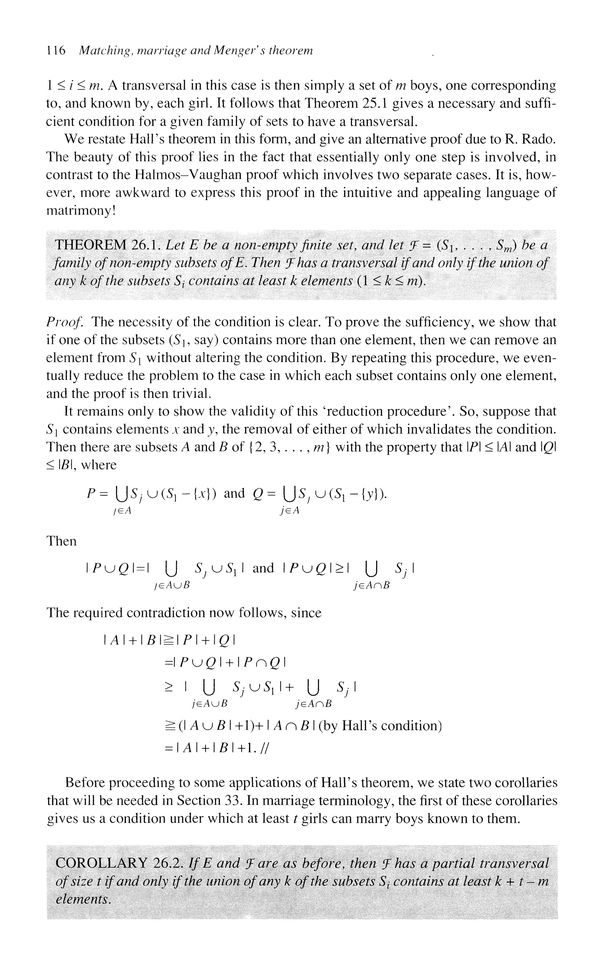 116 Matching, marriage and Menger' s theorem
1 < i < m. A transversal in this case is then simply a set of m boys, one corresponding
to, and known by, each girl. It follows that Theorem 25.1 gives a necessary and suffi-
cient condition for a given family of sets to have a transversal.
We restate Hall's theorem in this form, and give an alternative proof due to R. Rado.
The beauty of this proof lies in the fact that essentially only one step is involved, in
contrast to the Halmos-Vaughan proof which involves two separate cases. It is, how-
ever, more awkward to express this proof in the intuitive and appealing language of
matrimony!
THEOREM 26.1. Let E be a non-empty finite set, and let 5 = (Si, . . . , Sm) be a
family of non-empty subsets ofE. Then J1
has a transversal if and only if the union of
any k of the subsets S/ contains at least k elements (1 < k < m).
Proof The necessity of the condition is clear. To prove the sufficiency, we show that
if one of the subsets (S, say) contains more than one element, then we can remove an
element from Si without altering the condition. By repeating this procedure, we even-
tually reduce the problem to the case in which each subset contains only one element,
and the proof is then trivial.
It remains only to show the validity of this 'reduction procedure'. So, suppose that
Si contains elements x and y, the removal of either of which invalidates the condition.
Then there are subsets A and B of {2, 3, . . . , m} with the property that LPI < A and Q
< IPI, where
/>= U ^ - u ^ - W ) and Q= JS,v(Sx-{y}).
jeA jsA
Then
I P u g l = l (J SjUS^ and I F u g l > l (J S; I
jeAuB JGAnB
The required contradiction now follows, since
A+B^P+Q
MPugl + IPngl
> i U SJVS{+ U Sj
jeAuB j^AnB
^ (I A u B I +1)+ I A n B I (by Hall's condition)
= li4l + l£l+l.//
Before proceeding to some applications of Hall's theorem, we state two corollaries
that will be needed in Section 33. In marriage terminology, the first of these corollaries
gives us a condition under which at least t girls can marry boys known to them.
COROLLARY 26.2. If E and J are as before, then J has a partial transversal
of size t if and only if the union of any k of the subsets S,: contains at least k + t - m
elements.
 