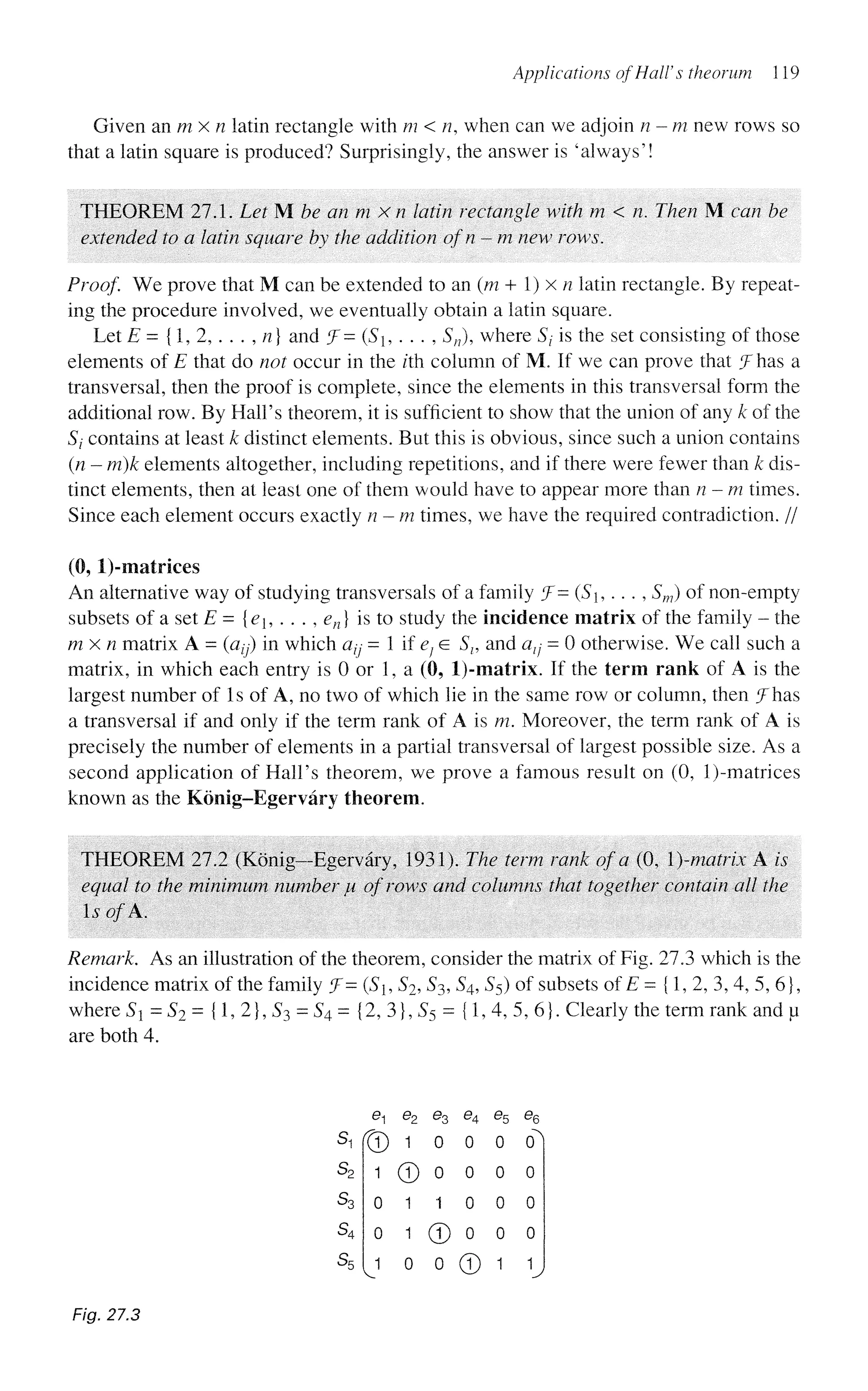 Applications of Hall's theorum 119
Given an m x n latin rectangle with m < n, when can we adjoin n-m new rows so
that a latin square is produced? Surprisingly, the answer is 'always'!
THEOREM 27.1. Let M be an m x n latin rectangle with m < n. Then M can he
extended to a latin square by the addition ofn - m new rows.
Proof. We prove that M can be extended to an (m + 1) x n latin rectangle. By repeat-
ing the procedure involved, we eventually obtain a latin square.
Let E = {1, 2, . . . , n) and J- (S, . . . , Sn), where St is the set consisting of those
elements of E that do not occur in the z'th column of M. If we can prove that (
J has a
transversal, then the proof is complete, since the elements in this transversal form the
additional row. By Hall's theorem, it is sufficient to show that the union of any k of the
Sj contains at least k distinct elements. But this is obvious, since such a union contains
(n - m)k elements altogether, including repetitions, and if there were fewer than k dis-
tinct elements, then at least one of them would have to appear more than n-m times.
Since each element occurs exactly n - m times, we have the required contradiction. //
(0, l)-matrkes
An alternative way of studying transversals of a family ?= {Sh .. . , Sm) of non-empty
subsets of a set E = {e1? . . . , en) is to study the incidence matrix of the family - the
m x n matrix A = (azy) in which a^ = 1 if e} e Sl9 and atj - 0 otherwise. We call such a
matrix, in which each entry is 0 or 1, a (0, l)-matrix. If the term rank of A is the
largest number of Is of A, no two of which lie in the same row or column, then Jhas
a transversal if and only if the term rank of A is m. Moreover, the term rank of A is
precisely the number of elements in a partial transversal of largest possible size. As a
second application of Hall's theorem, we prove a famous result on (0, l)-matrices
known as the Konig-Egervary theorem.
THEOREM 27.2 (Konig-Egervary, 1931). The term rank of a (0, )-matrix A is
equal to the minimum number JU of rows and columns that together contain all the
IsofK.
Remark. As an illustration of the theorem, consider the matrix of Fig. 273 which is the
incidence matrix of the family f- (S, S2, S3, S4, S5) of subsets of E = {1, 2, 3, 4, 5, 6},
where St = S2 = {1, 2}, S3 = S4= {2, 3}, S5 = {1,4, 5, 6}. Clearly the term rank and u
are both 4.
s,
s2
S3
s4
s5
e
r®
1
0
0
J
e2 e3 e4
1 0 0
© 0 0
1 1 0
1 © 0
0 0 ©
%
0
0
0
0
1
%
°1
0
0
0
I
Fig. 27.3
 