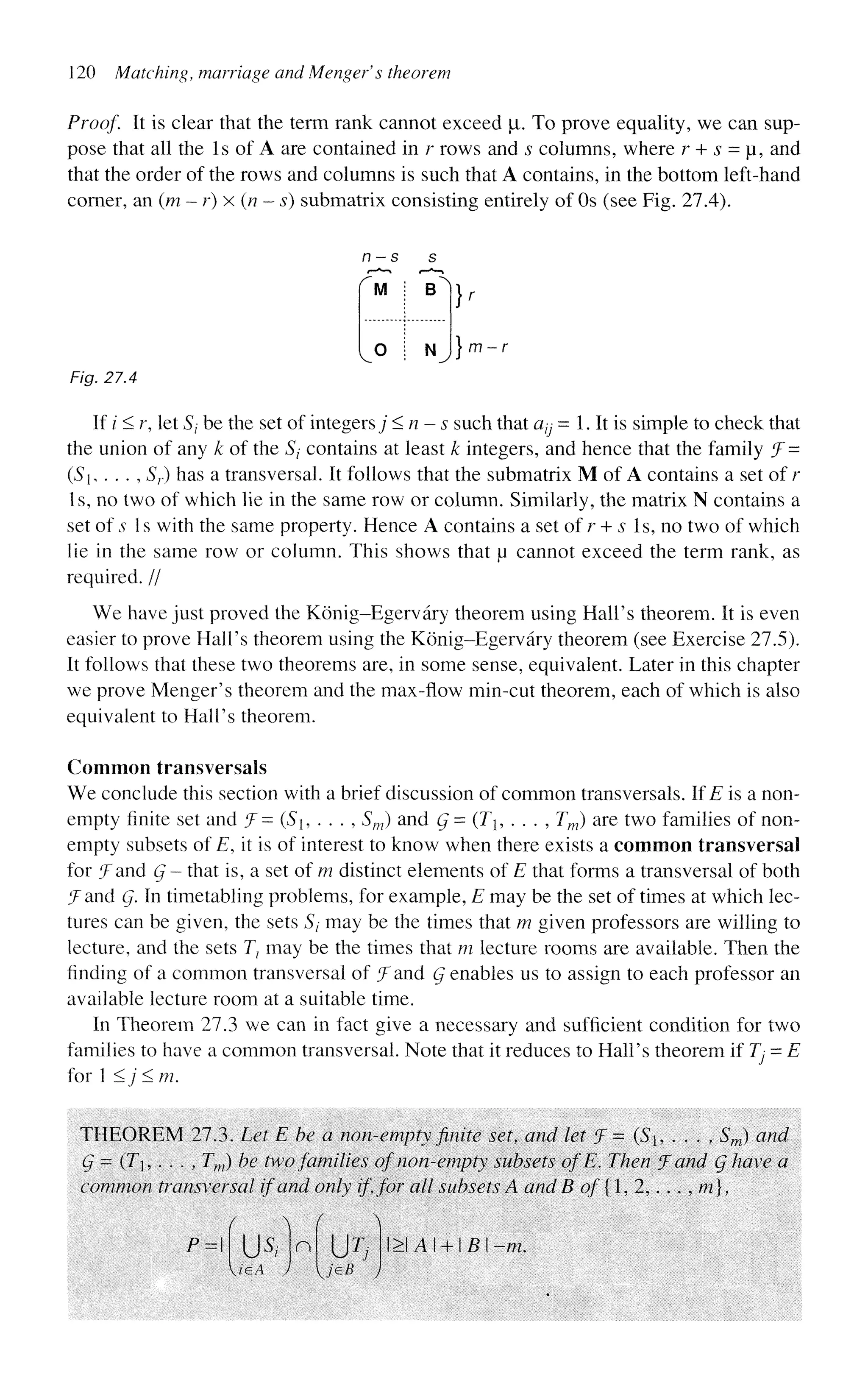 120 Matching, marriage and Menger's theorem
Proof. It is clear that the term rank cannot exceed p. To prove equality, we can sup-
pose that all the Is of A are contained in r rows and s columns, where r + s = u, and
that the order of the rows and columns is such that A contains, in the bottom left-hand
corner, an (m-r)x (n - s) submatrix consisting entirely of Os (see Fig. 27.4).
r
M i B^
V° i N
^ } m-i
Fig. 27.4
If / < r, let Sj be the set of integers; <n-s such that a^ = 1. It is simple to check that
the union of any k of the 5/ contains at least k integers, and hence that the family f=
(Si, . . . , Sr) has a transversal. It follows that the submatrix M of A contains a set of r
Is, no two of which lie in the same row or column. Similarly, the matrix N contains a
set of .v 1 s with the same property. Hence A contains a set of r + s Is, no two of which
lie in the same row or column. This shows that u cannot exceed the term rank, as
required. //
We have just proved the Konig-Egervary theorem using Hall's theorem. It is even
easier to prove Hall's theorem using the Konig-Egervary theorem (see Exercise 27.5).
It follows that these two theorems are, in some sense, equivalent. Later in this chapter
we prove Menger's theorem and the max-flow min-cut theorem, each of which is also
equivalent to Hall's theorem.
Common transversals
We conclude this section with a brief discussion of common transversals. If E is a non-
empty finite set and f= (S, . . . , Sm) and g = (Th . . . , Tm) are two families of non-
empty subsets of E, it is of interest to know when there exists a common transversal
for ^Tand Q - that is, a set of m distinct elements of E that forms a transversal of both
J and g. In timetabling problems, for example, E may be the set of times at which lec-
tures can be given, the sets 5/ may be the times that m given professors are willing to
lecture, and the sets T} may be the times that m lecture rooms are available. Then the
finding of a common transversal of f and g enables us to assign to each professor an
available lecture room at a suitable time.
In Theorem 27.3 we can in fact give a necessary and sufficient condition for two
families to have a common transversal. Note that it reduces to Hall's theorem if Tj = E
for 1 <j < m.
THEOREM 27.3. Let E he a non-empty finite set, and let 'J = (S, . . . ,, Sm) and
g = (Tj, . . . , Tm) he two families of non-empty subsets ofE. Then J and g have a
common transversal if and only if, for all subsets A and B of {1, 2,. . . , m},
P=
V/e,A
n
jeB J
l>IAI + l£l-/?z.
 