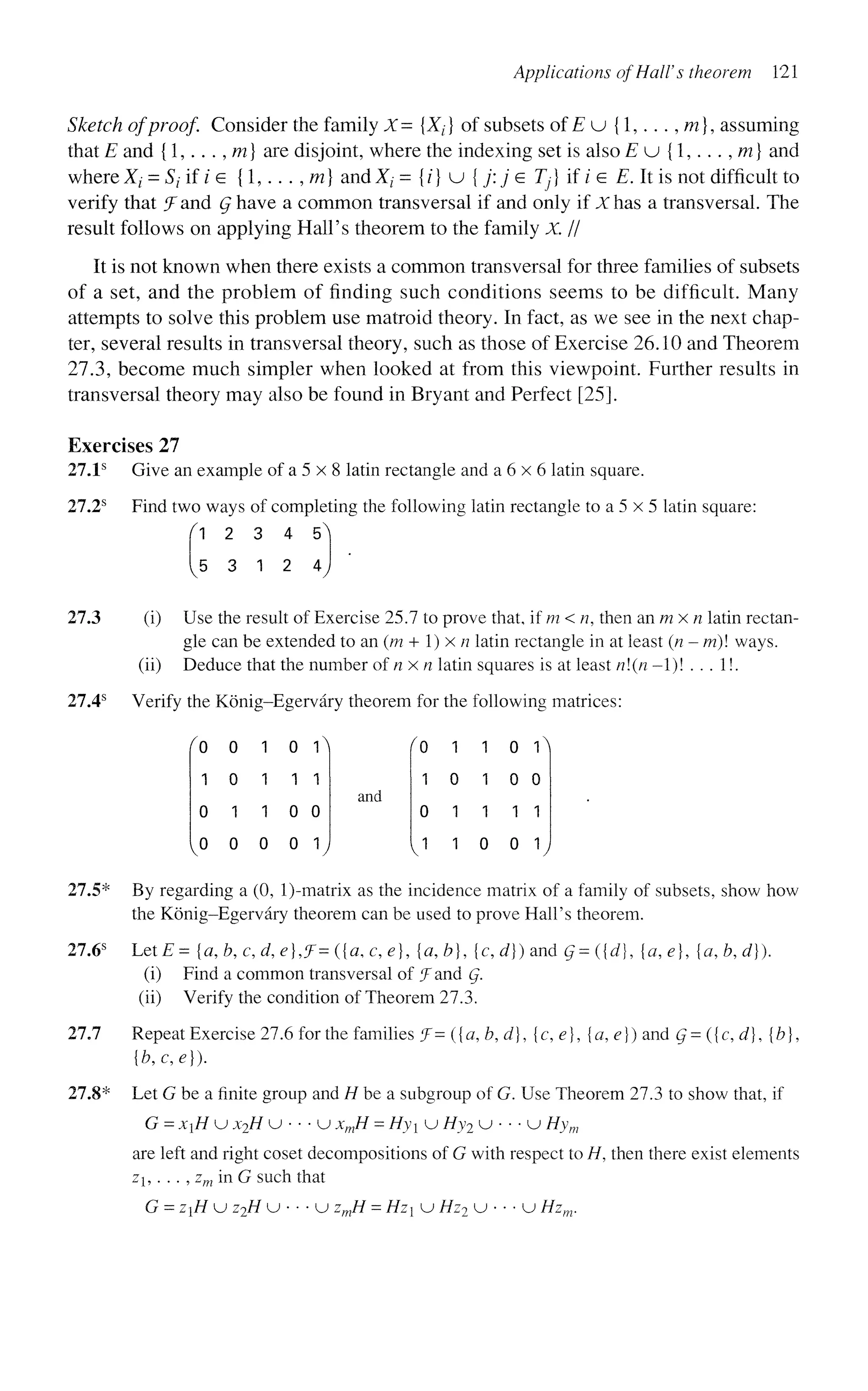 Applications of Hall's theorem 121
Sketch of proof. Consider the family X- {Xf} of subsets of E u {1,. . . , m], assuming
that E and {1,. . . , m} are disjoint, where the indexing set is also E u {1,. . ., m) and
where X; = S; if/e {1,.. . ,m} andXz- = {/} u { j : j e 7)} if ie E. It is not difficult to
verify that ^Fand Q have a common transversal if and only if X has a transversal. The
result follows on applying Hall's theorem to the family X. //
It is not known when there exists a common transversal for three families of subsets
of a set, and the problem of finding such conditions seems to be difficult. Many
attempts to solve this problem use matroid theory. In fact, as we see in the next chap-
ter, several results in transversal theory, such as those of Exercise 26.10 and Theorem
27.3, become much simpler when looked at from this viewpoint. Further results in
transversal theory may also be found in Bryant and Perfect [25].
Exercises 27
27.1s
Give an example of a 5 x 8 latin rectangle and a 6 x 6 latin square.
27.2s
Find two ways of completing the following latin rectangle to a 5 x 5 latin square:
^ 1 2 3 4 5^
5 3 1 2 4
27.3 (i) Use the result of Exercise 25.7 to prove that, if m < n, then an m x n latin rectan-
gle can be extended to an (m + 1) x n latin rectangle in at least (n-m) ways.
(ii) Deduce that the number of n x n latin squares is at least n(n -1)! . . . 1!.
27.4s
Verify the Konig-Egervary theorem for the following matrices:
0
1
0
0
0
0
1
0
1
1
1
0
o 
1 1
0 0
0 1
and
f°
1
0
J
1
0
1
1
1 0 1^|
1 0 0
1 1 1
0 0 1
27.5* By regarding a (0, l)-matrix as the incidence matrix of a family of subsets, show how
the Konig-Egervary theorem can be used to prove Hall's theorem.
27.6s
LetE= [a, b, c, d, e},?= ({a, c, e], {a,b}, {c, d}) and Q= ({d}, [a,e], {a,b,d}).
(i) Find a common transversal of f and Q.
(ii) Verify the condition of Theorem 27.3.
27.7 Repeat Exercise 27.6 for the families f= ({a,b,d}, {c, e}, {a, e}) and Q= ({c, d], {b},
{b,c,e}).
27.8* Let G be a finite group and H be a subgroup of G. Use Theorem 27.3 to show that, if
G = xH u x2H u • • • u xmH - Hyi u Hy2 u • • • u Hym
are left and right coset decompositions of G with respect to H, then there exist elements
zj, . . . , zm in G such that
G = ziH u z2H u • • • u zmH = Hz u Hz2 u • • • u Hzm.
 