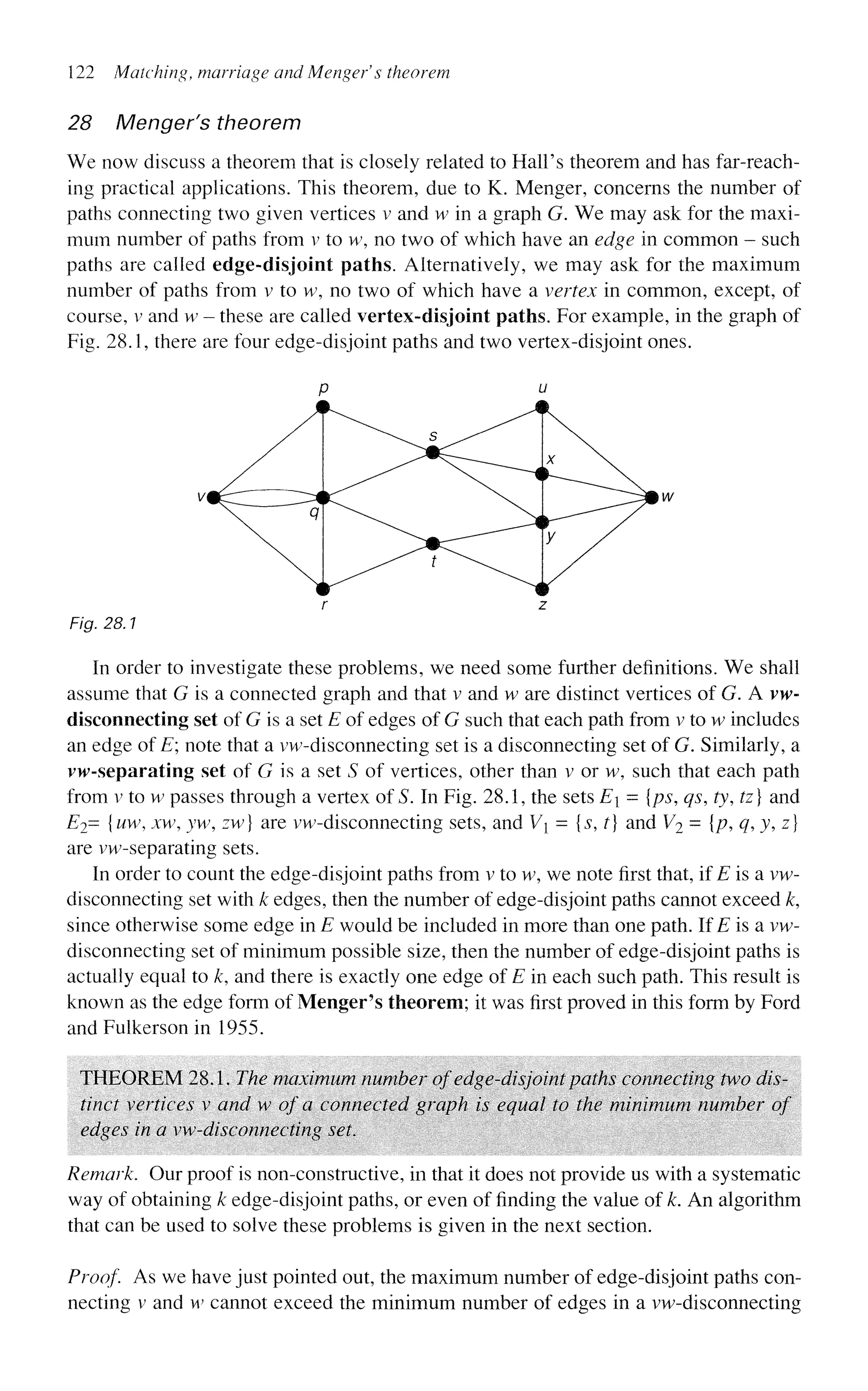 122 Matching, marriage and Mengefs theorem
28 Menger's theorem
We now discuss a theorem that is closely related to Hall's theorem and has far-reach-
ing practical applications. This theorem, due to K. Menger, concerns the number of
paths connecting two given vertices v and w in a graph G. We may ask for the maxi-
mum number of paths from v to w, no two of which have an edge in common - such
paths are called edge-disjoint paths. Alternatively, we may ask for the maximum
number of paths from v to w, no two of which have a vertex in common, except, of
course, v and w - these are called vertex-disjoint paths. For example, in the graph of
Fig. 28.1, there are four edge-disjoint paths and two vertex-disjoint ones.
Fig. 28.1
In order to investigate these problems, we need some further definitions. We shall
assume that G is a connected graph and that v and w are distinct vertices of G. A vw-
disconnecting set of G is a set E of edges of G such that each path from v to w includes
an edge of E; note that a vw-disconnecting set is a disconnecting set of G. Similarly, a
vw-separating set of G is a set S of vertices, other than v or w, such that each path
from v to w passes through a vertex of S. In Fig. 28.1, the sets E = {ps, qs, ty, tz] and
E2= {uw, xw, yw, zw} are vw-disconnecting sets, and Vi = {$, t] and V2 = {p, q,y,z]
are vw-separating sets.
In order to count the edge-disjoint paths from v to w, we note first that, if E is a vw-
disconnecting set with k edges, then the number of edge-disjoint paths cannot exceed k,
since otherwise some edge in E would be included in more than one path. If E is a vw-
disconnecting set of minimum possible size, then the number of edge-disjoint paths is
actually equal to /c, and there is exactly one edge of E in each such path. This result is
known as the edge form of Menger's theorem; it was first proved in this form by Ford
and Fuikerson in 1955.
THEOREM 28.1. The maximum number of edge-disjoint paths connecting two dis-
tinct vertices v and w of a connected graph is equal to the minimum number of
edges in a vw-disconnecting set.
Remark. Our proof is non-constructive, in that it does not provide us with a systematic
way of obtaining k edge-disjoint paths, or even of finding the value of k. An algorithm
that can be used to solve these problems is given in the next section.
Proof As we have just pointed out, the maximum number of edge-disjoint paths con-
necting v and w cannot exceed the minimum number of edges in a vw-disconnecting
 