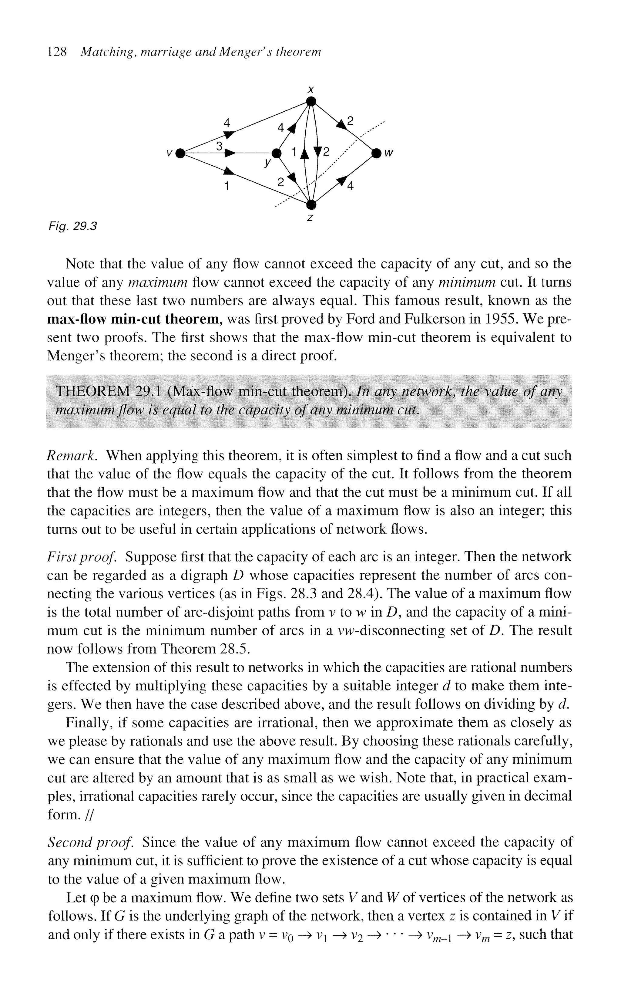 128 Matching, marriage and Menger's theorem
Fig, 29.3
Note that the value of any flow cannot exceed the capacity of any cut, and so the
value of any maximum flow cannot exceed the capacity of any minimum cut. It turns
out that these last two numbers are always equal. This famous result, known as the
max-flow min-cut theorem, was first proved by Ford and Fulkerson in 1955. We pre-
sent two proofs. The first shows that the max-flow min-cut theorem is equivalent to
Menger's theorem; the second is a direct proof.
THEOREM 29.1 (Max-flow min-cut theorem). In any network, the value of any
maximum flow is equal to the capacity of any minimum cut.
Remark. When applying this theorem, it is often simplest to find a flow and a cut such
that the value of the flow equals the capacity of the cut. It follows from the theorem
that the flow must be a maximum flow and that the cut must be a minimum cut. If all
the capacities are integers, then the value of a maximum flow is also an integer; this
turns out to be useful in certain applications of network flows.
First proof. Suppose first that the capacity of each arc is an integer. Then the network
can be regarded as a digraph D whose capacities represent the number of arcs con-
necting the various vertices (as in Figs. 28.3 and 28.4). The value of a maximum flow
is the total number of arc-disjoint paths from v to w in D, and the capacity of a mini-
mum cut is the minimum number of arcs in a vw-disconnecting set of D. The result
now follows from Theorem 28.5.
The extension of this result to networks in which the capacities are rational numbers
is effected by multiplying these capacities by a suitable integer d to make them inte-
gers. We then have the case described above, and the result follows on dividing by d.
Finally, if some capacities are irrational, then we approximate them as closely as
we please by rationals and use the above result. By choosing these rationals carefully,
we can ensure that the value of any maximum flow and the capacity of any minimum
cut are altered by an amount that is as small as we wish. Note that, in practical exam-
ples, irrational capacities rarely occur, since the capacities are usually given in decimal
form. //
Second proof Since the value of any maximum flow cannot exceed the capacity of
any minimum cut, it is sufficient to prove the existence of a cut whose capacity is equal
to the value of a given maximum flow.
Let q
> be a maximum flow. We define two sets V and W of vertices of the network as
follows. If G is the underlying graph of the network, then a vertex z is contained in V if
and only if there exists in G a path v = VQ —
> v^ —
> V
2 —>•••—> vm__ —
> vm = z, such that
 