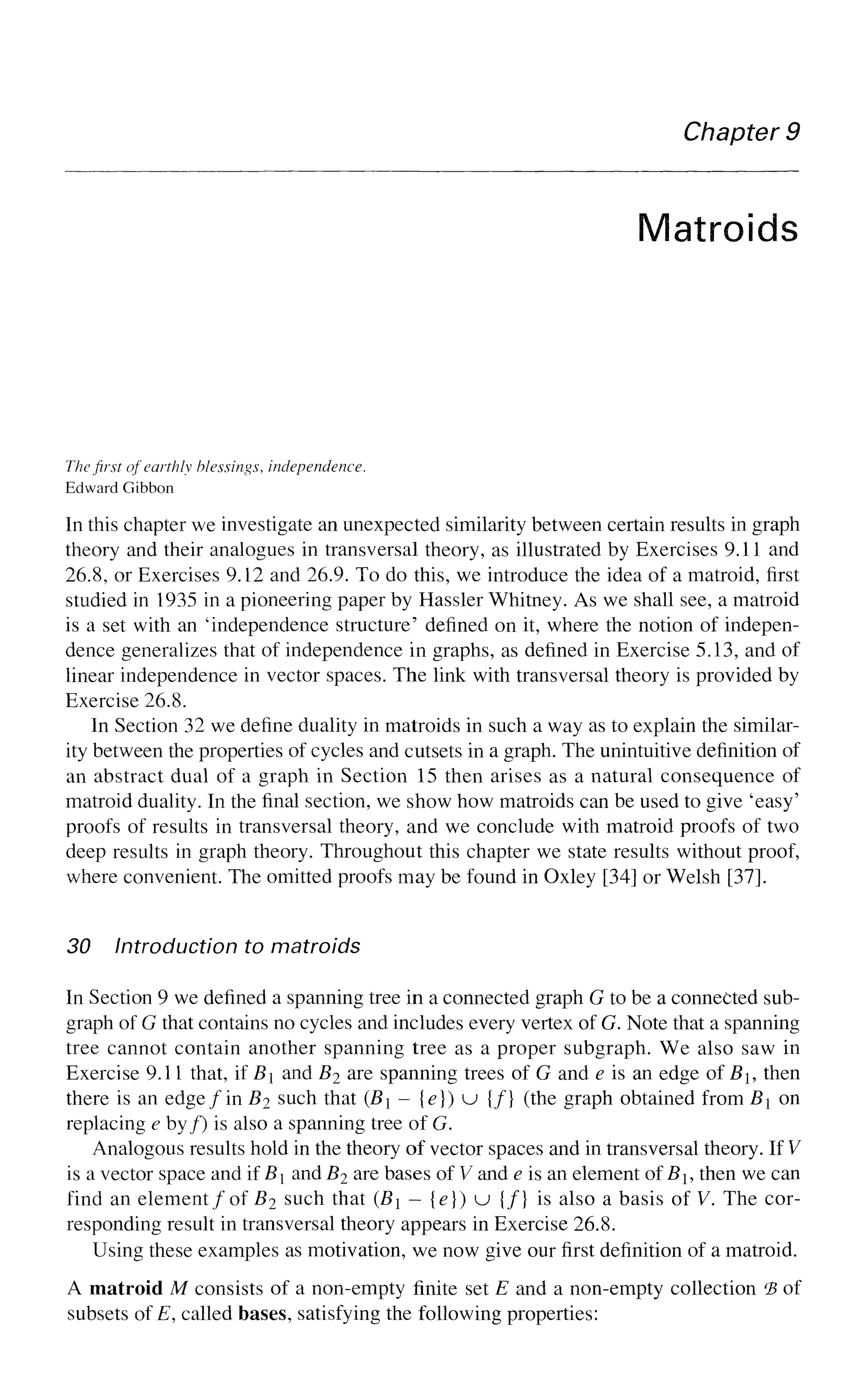 Chapter 9
Matroids
The first of earthly blessings, independence.
Edward Gibbon
In this chapter we investigate an unexpected similarity between certain results in graph
theory and their analogues in transversal theory, as illustrated by Exercises 9.11 and
26.8, or Exercises 9.12 and 26.9. To do this, we introduce the idea of a matroid, first
studied in 1935 in a pioneering paper by Hassler Whitney. As we shall see, a matroid
is a set with an 'independence structure' defined on it, where the notion of indepen-
dence generalizes that of independence in graphs, as defined in Exercise 5.13, and of
linear independence in vector spaces. The link with transversal theory is provided by
Exercise 26.8.
In Section 32 we define duality in matroids in such a way as to explain the similar-
ity between the properties of cycles and cutsets in a graph. The unintuitive definition of
an abstract dual of a graph in Section 15 then arises as a natural consequence of
matroid duality. In the final section, we show how matroids can be used to give 'easy'
proofs of results in transversal theory, and we conclude with matroid proofs of two
deep results in graph theory. Throughout this chapter we state results without proof,
where convenient. The omitted proofs may be found in Oxley [34] or Welsh [37].
30 Introduction to matroids
In Section 9 we defined a spanning tree in a connected graph G to be a connected sub-
graph of G that contains no cycles and includes every vertex of G. Note that a spanning
tree cannot contain another spanning tree as a proper subgraph. We also saw in
Exercise 9.11 that, if B and B2 are spanning trees of G and e is an edge of B, then
there is an edge fin B2 such that (B - {e}) u {/} (the graph obtained from B on
replacing e by/) is also a spanning tree of G.
Analogous results hold in the theory of vector spaces and in transversal theory. If V
is a vector space and if B and B2 are bases of V and e is an element ofBh then we can
find an element/of B2 such that (B — {e}) u {/} is also a basis of V. The cor-
responding result in transversal theory appears in Exercise 26.8.
Using these examples as motivation, we now give our first definition of a matroid.
A matroid M consists of a non-empty finite set E and a non-empty collection *B of
subsets of E, called bases, satisfying the following properties:
 
