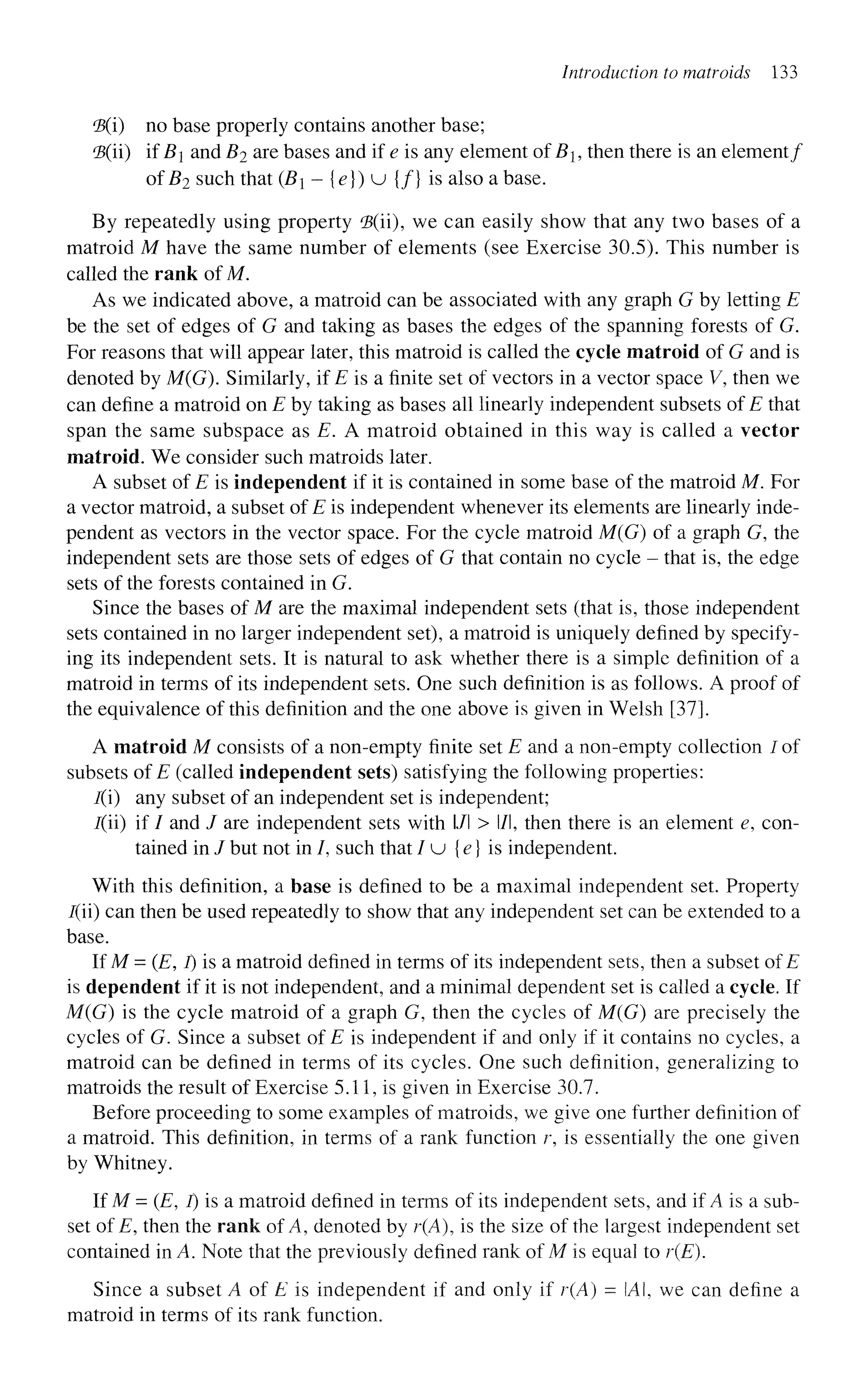 Introduction to matroids 133
<B(i) no base properly contains another base;
'B(ii) if i?j and Z?2
a r e
bases and if e is any element ofBi, then there is an element/
of B2 such that (Bi - {e}) u {/} is also a base.
By repeatedly using property 'B(ii), we can easily show that any two bases of a
matroid M have the same number of elements (see Exercise 30.5). This number is
called the rank of M.
As we indicated above, a matroid can be associated with any graph G by letting E
be the set of edges of G and taking as bases the edges of the spanning forests of G.
For reasons that will appear later, this matroid is called the cycle matroid of G and is
denoted by M(G). Similarly, if £ is a finite set of vectors in a vector space V, then we
can define a matroid on E by taking as bases all linearly independent subsets of E that
span the same subspace as E. A matroid obtained in this way is called a vector
matroid. We consider such matroids later.
A subset of E is independent if it is contained in some base of the matroid M. For
a vector matroid, a subset of E is independent whenever its elements are linearly inde-
pendent as vectors in the vector space. For the cycle matroid M(G) of a graph G, the
independent sets are those sets of edges of G that contain no cycle - that is, the edge
sets of the forests contained in G.
Since the bases of M are the maximal independent sets (that is, those independent
sets contained in no larger independent set), a matroid is uniquely defined by specify-
ing its independent sets. It is natural to ask whether there is a simple definition of a
matroid in terms of its independent sets. One such definition is as follows. A proof of
the equivalence of this definition and the one above is given in Welsh [37].
A matroid M consists of a non-empty finite set E and a non-empty collection / of
subsets of E (called independent sets) satisfying the following properties:
I(i) any subset of an independent set is independent;
/(ii) if / and / are independent sets with l/l > l/l, then there is an element e, con-
tained in / but not in /, such that / u {e} is independent.
With this definition, a base is defined to be a maximal independent set. Property
/(ii) can then be used repeatedly to show that any independent set can be extended to a
base.
If M = (E, i) is a matroid defined in terms of its independent sets, then a subset of E
is dependent if it is not independent, and a minimal dependent set is called a cycle. If
M(G) is the cycle matroid of a graph G, then the cycles of M(G) are precisely the
cycles of G. Since a subset of E is independent if and only if it contains no cycles, a
matroid can be defined in terms of its cycles. One such definition, generalizing to
matroids the result of Exercise 5.11, is given in Exercise 30.7.
Before proceeding to some examples of matroids, we give one further definition of
a matroid. This definition, in terms of a rank function r, is essentially the one given
by Whitney.
If M = (E, I) is a matroid defined in terms of its independent sets, and if A is a sub-
set of E, then the rank of A, denoted by r(A), is the size of the largest independent set
contained in A. Note that the previously defined rank of M is equal to r(E).
Since a subset A of E is independent if and only if r(A) = IAI, we can define a
matroid in terms of its rank function.
 