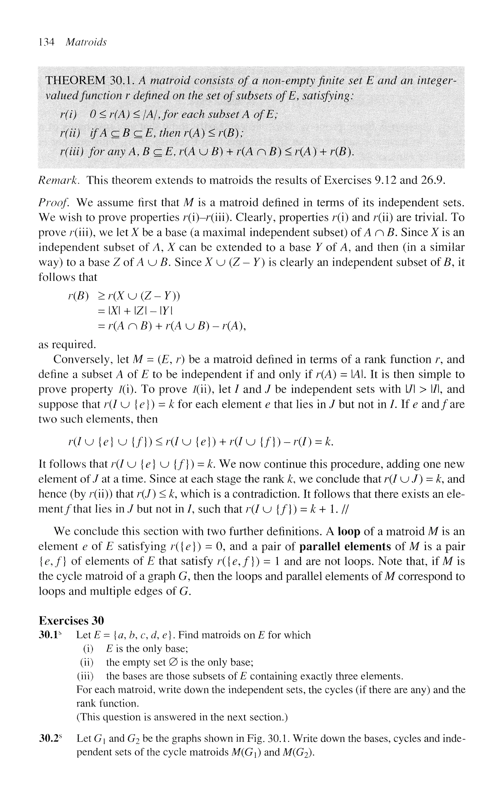 134 Matroids
THEOREM 30.1. A matroid consists of a non-empty finite set E and an integer-
valued function r defined on the set of subsets ofE, satisfying:
r(i) 0 < r(A) < /A/, for each subset A of E;
r(ii) if A czBczE, then r(A) < r(B) ;
r(iii) for any A,BczE, r(A u B) + r(A nB)< r(A) + r(B).
Remark. This theorem extends to matroids the results of Exercises 9.12 and 26.9.
Proof We assume first that M is a matroid defined in terms of its independent sets.
We wish to prove properties r(i)-r(iii). Clearly, properties r(i) and r(ii) are trivial. To
prove r(iii), we let X be a base (a maximal independent subset) of An B. Since X is an
independent subset of A, X can be extended to a base Y of A, and then (in a similar
way) to a base ZofAuB. Since X u (Z - Y) is clearly an independent subset of B, it
follows that
r(B) >r(Xu(Z~Y))
= X + IZI - Y
= r(A nB) + r(A u B) - r(A),
as required.
Conversely, let M = (E, r) be a matroid defined in terms of a rank function r, and
define a subset A of E to be independent if and only if r(A) = A. It is then simple to
prove property /(i). To prove /(ii), let / and J be independent sets with l/l > l/l, and
suppose that r(I u {e}) = k for each element e that lies in / but not in /. If e and/are
two such elements, then
r(I u {e} u {/}) < r(I u {e}) + r(I u {/}) - r(I) = k.
It follows that r(I u {e} u {f}) = k. We now continue this procedure, adding one new
element of / at a time. Since at each stage the rank k, we conclude that r(I u / ) = A:, and
hence (by r(ii)) that r(J) < k, which is a contradiction. It follows that there exists an ele-
ment/that lies in / but not in /, such that r(I u {/}) = k + 1. //
We conclude this section with two further definitions. A loop of a matroid M is an
element e of E satisfying r({e}) = 0, and a pair of parallel elements of M is a pair
{e,f} of elements of E that satisfy r({e,f}) - 1 and are not loops. Note that, if M is
the cycle matroid of a graph G, then the loops and parallel elements of M correspond to
loops and multiple edges of G.
Exercises 30
30.1s
Let E = {a, b, c, d, e}. Find matroids on E for which
(i) E is the only base;
(ii) the empty set 0 is the only base;
(iii) the bases are those subsets of £ containing exactly three elements.
For each matroid, write down the independent sets, the cycles (if there are any) and the
rank function.
(This question is answered in the next section.)
30.2s
Let G and G2 be the graphs shown in Fig. 30.1. Write down the bases, cycles and inde-
pendent sets of the cycle matroids M(G) and M(G2).
 