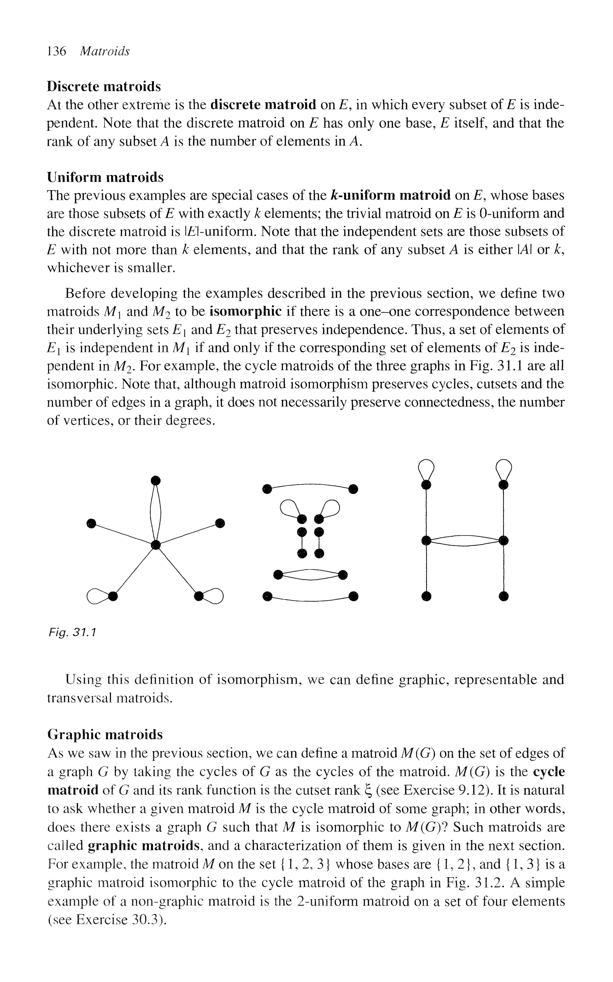 136 Matroids
Discrete matroids
At the other extreme is the discrete matroid on E, in which every subset of E is inde-
pendent. Note that the discrete matroid on E has only one base, E itself, and that the
rank of any subset A is the number of elements in A.
Uniform matroids
The previous examples are special cases of the ^-uniform matroid on E, whose bases
are those subsets of E with exactly k elements; the trivial matroid on E is 0-uniform and
the discrete matroid is E-uniform. Note that the independent sets are those subsets of
E with not more than k elements, and that the rank of any subset A is either A or k,
whichever is smaller.
Before developing the examples described in the previous section, we define two
matroids M and M2 to be isomorphic if there is a one-one correspondence between
their underlying sets E and E2 that preserves independence. Thus, a set of elements of
E[ is independent in M if and only if the corresponding set of elements of E2 is inde-
pendent in M2. For example, the cycle matroids of the three graphs in Fig. 31.1 are all
isomorphic. Note that, although matroid isomorphism preserves cycles, cutsets and the
number of edges in a graph, it does not necessarily preserve connectedness, the number
of vertices, or their degrees.
Fig. 31.1
Using this definition of isomorphism, we can define graphic, representable and
transversal matroids.
Graphic matroids
As we saw in the previous section, we can define a matroid M(G) on the set of edges of
a graph G by taking the cycles of G as the cycles of the matroid. M(G) is the cycle
matroid of G and its rank function is the cutset rank ^ (see Exercise 9.12). It is natural
to ask whether a given matroid M is the cycle matroid of some graph; in other words,
does there exists a graph G such that M is isomorphic to M(G)1 Such matroids are
called graphic matroids, and a characterization of them is given in the next section.
For example, the matroid M on the set {1, 2, 3} whose bases are {1,2}, and {1,3} is a
graphic matroid isomorphic to the cycle matroid of the graph in Fig. 31.2. A simple
example of a non-graphic matroid is the 2-uniform matroid on a set of four elements
(see Exercise 30.3).
 
