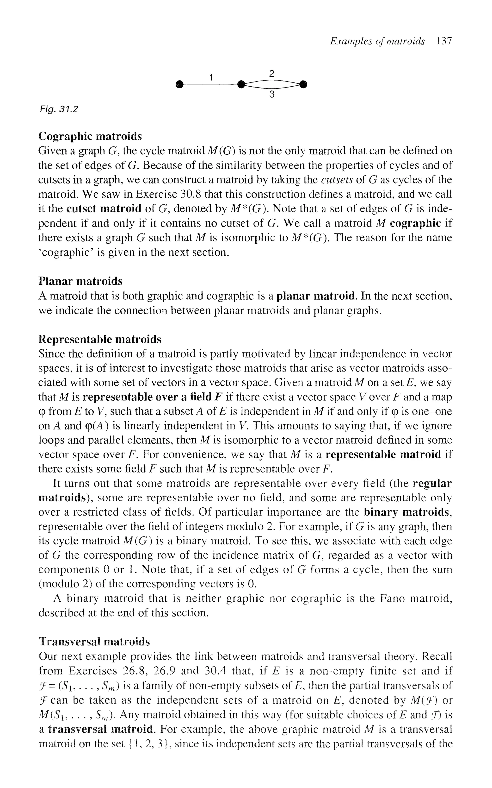 Examples ofmatroids 137
1
Fig. 31,2
Cographic matroids
Given a graph G, the cycle matroid M(G) is not the only matroid that can be defined on
the set of edges of G. Because of the similarity between the properties of cycles and of
cutsets in a graph, we can construct a matroid by taking the cutsets of G as cycles of the
matroid. We saw in Exercise 30.8 that this construction defines a matroid, and we call
it the cutset matroid of G, denoted by M*(G). Note that a set of edges of G is inde-
pendent if and only if it contains no cutset of G. We call a matroid M cographic if
there exists a graph G such that M is isomorphic to M*(G). The reason for the name
'cographic' is given in the next section.
Planar matroids
A matroid that is both graphic and cographic is a planar matroid. In the next section,
we indicate the connection between planar matroids and planar graphs.
Representable matroids
Since the definition of a matroid is partly motivated by linear independence in vector
spaces, it is of interest to investigate those matroids that arise as vector matroids asso-
ciated with some set of vectors in a vector space. Given a matroid M on a set E, we say
that M is representable over a field F if there exist a vector space V over F and a map
(p from E to V, such that a subset A of £ is independent in M if and only if q
> is one-one
on A and cp(A) is linearly independent in V. This amounts to saying that, if we ignore
loops and parallel elements, then M is isomorphic to a vector matroid defined in some
vector space over F. For convenience, we say that M is a representable matroid if
there exists some field F such that M is representable over F.
It turns out that some matroids are representable over every field (the regular
matroids), some are representable over no field, and some are representable only
over a restricted class of fields. Of particular importance are the binary matroids,
representable over the field of integers modulo 2. For example, if G is any graph, then
its cycle matroid M(G) is a binary matroid. To see this, we associate with each edge
of G the corresponding row of the incidence matrix of G, regarded as a vector with
components 0 or 1. Note that, if a set of edges of G forms a cycle, then the sum
(modulo 2) of the corresponding vectors is 0.
A binary matroid that is neither graphic nor cographic is the Fano matroid,
described at the end of this section.
Transversal matroids
Our next example provides the link between matroids and transversal theory. Recall
from Exercises 26.8, 26.9 and 30.4 that, if E is a non-empty finite set and if
J- (S,. .., Sm) is a family of non-empty subsets of E, then the partial transversals of
f can be taken as the independent sets of a matroid on E, denoted by M(f) or
M(S, . . . , Sm). Any matroid obtained in this way (for suitable choices of is and f) is
a transversal matroid. For example, the above graphic matroid M is a transversal
matroid on the set {1, 2, 3}, since its independent sets are the partial transversals of the
 