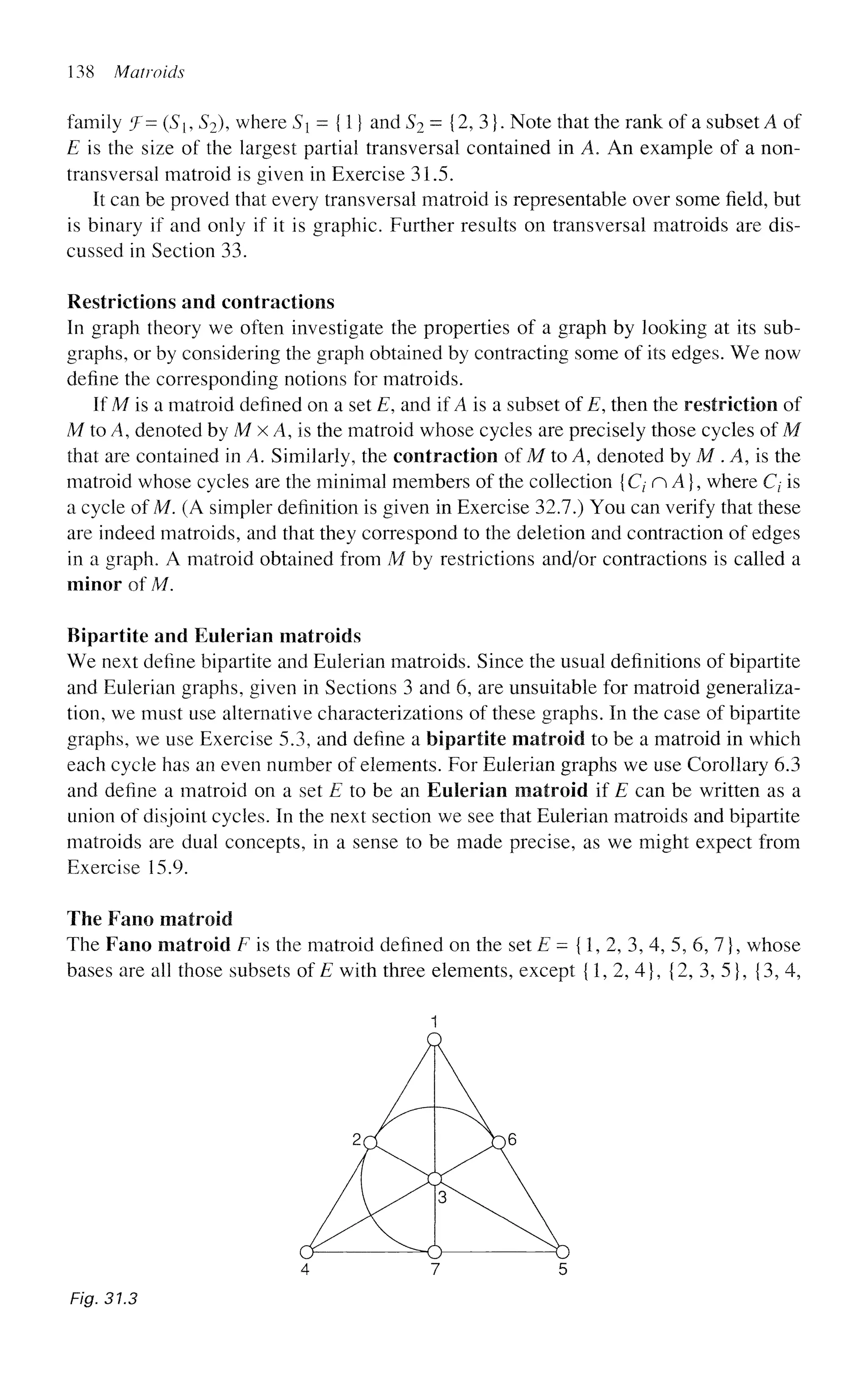 138 Matraids
family (
f= (Sh 52), where Sx = {1} and S2 = {2, 3}. Note that the rank of a subset A of
E is the size of the largest partial transversal contained in A. An example of a non-
transversal matroid is given in Exercise 31.5.
It can be proved that every transversal matroid is representable over some field, but
is binary if and only if it is graphic. Further results on transversal matroids are dis-
cussed in Section 33.
Restrictions and contractions
In graph theory we often investigate the properties of a graph by looking at its sub-
graphs, or by considering the graph obtained by contracting some of its edges. We now
define the corresponding notions for matroids.
If M is a matroid defined on a set E, and if A is a subset of E, then the restriction of
M to A, denoted by M x A, is the matroid whose cycles are precisely those cycles of M
that are contained in A. Similarly, the contraction of M to A, denoted by M . A, is the
matroid whose cycles are the minimal members of the collection {C^nA}, where Q is
a cycle of M. (A simpler definition is given in Exercise 32.7.) You can verify that these
are indeed matroids, and that they correspond to the deletion and contraction of edges
in a graph. A matroid obtained from M by restrictions and/or contractions is called a
minor of M.
Bipartite and Eulerian matroids
We next define bipartite and Eulerian matroids. Since the usual definitions of bipartite
and Eulerian graphs, given in Sections 3 and 6, are unsuitable for matroid generaliza-
tion, we must use alternative characterizations of these graphs. In the case of bipartite
graphs, we use Exercise 5.3, and define a bipartite matroid to be a matroid in which
each cycle has an even number of elements. For Eulerian graphs we use Corollary 6.3
and define a matroid on a set E to be an Eulerian matroid if E can be written as a
union of disjoint cycles. In the next section we see that Eulerian matroids and bipartite
matroids are dual concepts, in a sense to be made precise, as we might expect from
Exercise 15.9.
The Fano matroid
The Fano matroid F is the matroid defined on the set E = {1, 2, 3, 4, 5, 6, 7}, whose
bases are all those subsets of E with three elements, except {1, 2, 4}, {2, 3, 5}, {3, 4,
Fig. 31.3
 