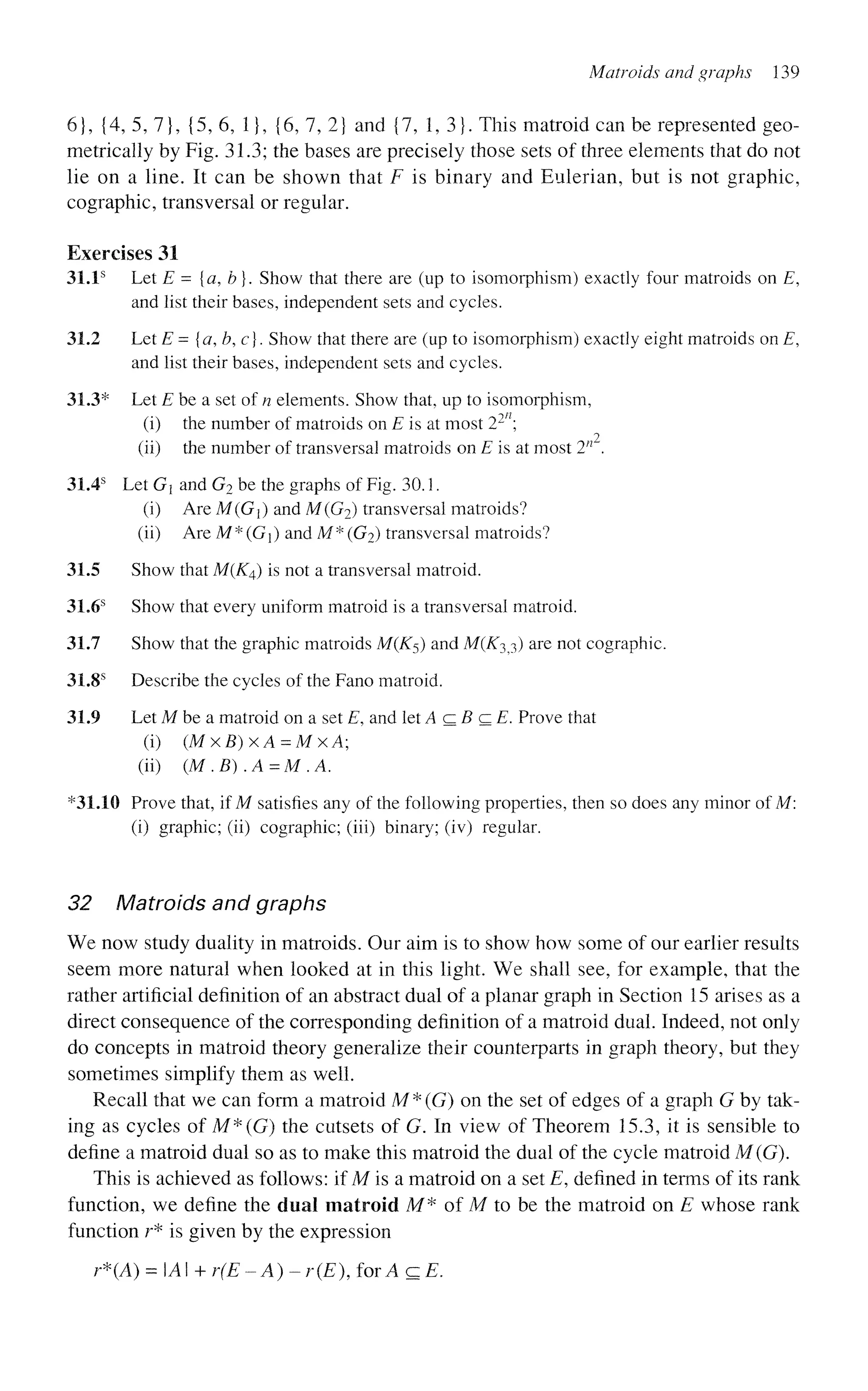 Matroids and graphs 139
6}, {4, 5, 7}, {5, 6, 1}, {6, 7, 2} and {7, 1, 3}. This matroid can be represented geo-
metrically by Fig. 31.3; the bases are precisely those sets of three elements that do not
lie on a line. It can be shown that F is binary and Eulerian, but is not graphic,
cographic, transversal or regular.
Exercises 31
31.1s
Let E = {a, b}. Show that there are (up to isomorphism) exactly four matroids on E,
and list their bases, independent sets and cycles.
31.2 Let E= {a, b, c}. Show that there are (up to isomorphism) exactly eight matroids on E,
and list their bases, independent sets and cycles.
31.3* Let E be a set of n elements. Show that, up to isomorphism,
(i) the number of matroids on E is at most l?n

2
(ii) the number of transversal matroids on E is at most 2n
.
31.4s
Let Gx and G2 be the graphs of Fig. 30.1.
(i) Are M(G) and M(G2) transversal matroids?
(ii) Are M* (Gj) and M* (G2) transversal matroids?
31.5 Show that M(K^) is not a transversal matroid.
31.6s
Show that every uniform matroid is a transversal matroid.
31.7 Show that the graphic matroids M(K5) and M(K3^) are not cographic.
31.8s
Describe the cycles of the Fano matroid.
31.9 Let M be a matroid on a set E, and let A c 5 c £ Prove that
(i) (MxB)xA = MxA;
(ii) (M.B).A=M.A.
*31.10 Prove that, if M satisfies any of the following properties, then so does any minor of M:
(i) graphic; (ii) cographic; (iii) binary; (iv) regular.
32 Matroids and graphs
We now study duality in matroids. Our aim is to show how some of our earlier results
seem more natural when looked at in this light. We shall see, for example, that the
rather artificial definition of an abstract dual of a planar graph in Section 15 arises as a
direct consequence of the corresponding definition of a matroid dual. Indeed, not only
do concepts in matroid theory generalize their counterparts in graph theory, but they
sometimes simplify them as well.
Recall that we can form a matroid M*(G) on the set of edges of a graph G by tak-
ing as cycles of M*(G) the cutsets of G. In view of Theorem 15.3, it is sensible to
define a matroid dual so as to make this matroid the dual of the cycle matroid M(G).
This is achieved as follows: if M is a matroid on a set E, defined in terms of its rank
function, we define the dual matroid M* of M to be the matroid on E whose rank
function r* is given by the expression
r*(A) = A + r(E-A)- r(E), for A c E.
 