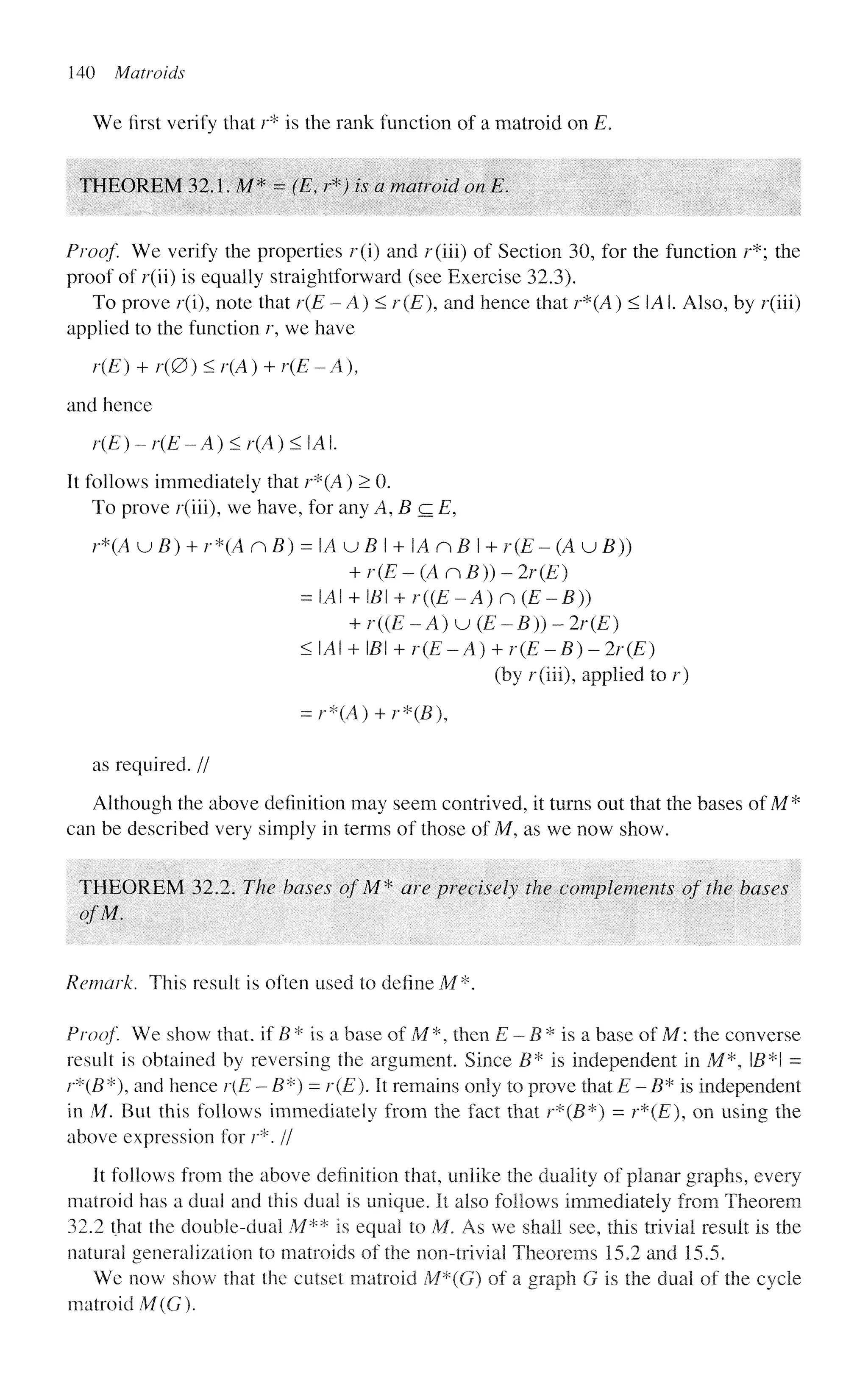 140 Matroids
We first verify that r* is the rank function of a matroid on E.
THEOREM 32.1. M* = (E, r*) is a matroid on E.
Proof. We verify the properties r(i) and r(iii) of Section 30, for the function r*; the
proof of r(ii) is equally straightforward (see Exercise 32.3).
To prove r(i), note that r(E - A) < r(E), and hence that r*(A) < A I. Also, by r(iii)
applied to the function r, we have
r(E) + r(0) < r(A) + r(E-A),
and hence
r(E)-r(E-A)<r(A)<A.
It follows immediately that r*(A) > 0.
To prove r(iii), we have, for any A , B c £ ,
r*(A uB) + r*(A n B) = Au B  + A nB  + r(E - (Au B))
+ r(E-(ArB))-2r(E)
= A + B + r((E~A)n(E~B))
+ r((E~A)u(E-B))-2r(E)
< A + B + r(E-A) + r(E-B)- 2r(E)
(by r(iii), applied to r)
= r*(A) + r*(fl),
as required. //
Although the above definition may seem contrived, it turns out that the bases of M*
can be described very simply in terms of those of M, as we now show.
THEOREM 32.2. The bases of M* are precisely the complements of the bases
ofM.
Remark, This result is often used to define M*.
Proof. We show that, if B * is a base of M*, then E — B * is a base of M: the converse
result is obtained by reversing the argument. Since B* is independent in M*, 15*1 =
/•*(#*), and hence r{E - B*) = r(E). It remains only to prove that E -B* is independent
in M. But this follows immediately from the fact that r*(5*) = r*(E), on using the
above expression for r*. //
It follows from the above definition that, unlike the duality of planar graphs, every
matroid has a dual and this dual is unique. It also follows immediately from Theorem
32.2 that the double-dual M** is eqnal to M. As we shall see, this trivial result is the
natural generalization to matroids of the non-trivial Theorems 15.2 and 15.5.
We now show that the cutset matroid M*{G) of a graph G is the dual of the cycle
matroid M(G).
 